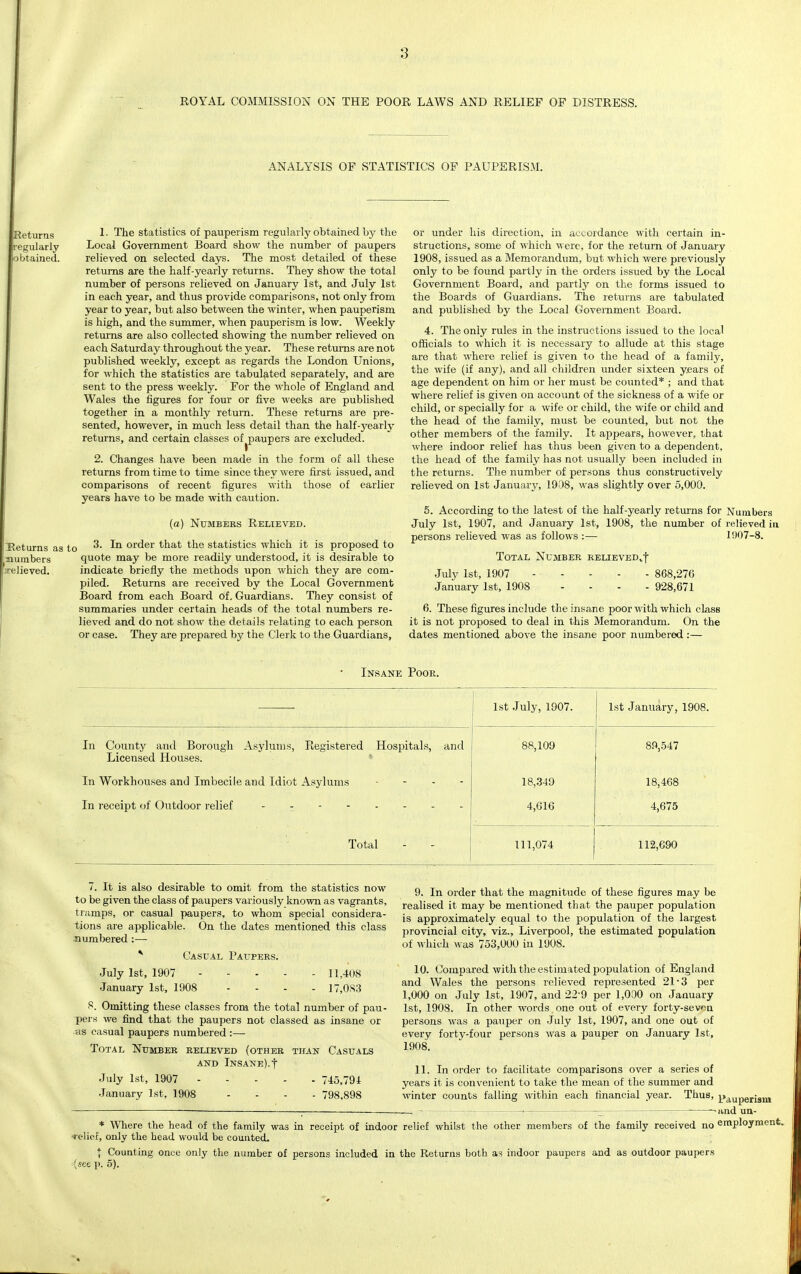 ROYAL COMMISSION ON THE POOR LAWS AND RELIEF OF DISTRESS. ANALYSIS OF STATISTICS OF PAUPERISM. ieturns 1 • The statistics of pauperism regularly obtained by the regularly Local Government Board show the number of paupers ibtained. relieved on selected days. The most detailed of these returns are the half-yearly returns. They show the total number of persons relieved on January 1st, and July 1st in each year, and thus provide comparisons, not only from year to year, but also between the winter, when pauperism is high, and the summer, when pauperism is low. Weekly returns are also collected showing the number relieved on each Saturday throughout the year. These returns are not published weekly, except as regards the London Unions, for which the statistics are tabulated separately, and are sent to the press weekly. For the whole of England and Wales the figures for four or five weeks are published together in a monthly return. These returns are pre- sented, however, in much less detail than the half-yearly returns, and certain classes of ^paupers are excluded. 2. Changes have been made in the form of all these returns from time to time since they were first issued, and comparisons of recent figures with those of earlier years have to be made with caution. TReturns as to ^numbers .relieved. (a) Numbers Relieved. 3. In order that the statistics which it is proposed to quote may be more readily understood, it is desirable to indicate briefly the methods upon which they are com- piled. Returns are received by the Local Government Board from each Board of. Guardians. They consist of summaries under certain heads of the total numbers re- lieved and do not show the details relating to each person or case. They are prepared by the Clerk to the Guardians, or under his direction, in accordance with certain in- structions, some of which were, for the return of January 1908, issued as a Memorandum, but which were previously only to be found partly in the orders issued by the Local Government Board, and partly on the forms issued to the Boards of Guardians. The returns are tabulated and published by the Local Government Board. 4. The only rules in the instructions issued to the local officials to which it is necessary to allude at this stage are that where relief is given to the head of a family, the wife (if any), and all children under sixteen years of age dependent on him or her must be counted* ; and that where relief is given on account of the sickness of a wife or child, or specially for a wife or child, the wife or child and the head of the family, must be counted, but not the other members of the family. It appears, however, that where indoor relief has thus been given to a dependent, the head of the family has not usually been included in the returns. The number of persons thus constructively relieved on 1st January, 1908, was slightly over 5,000. 5. According to the latest of the half-yearly returns for Numbers July 1st, 1907, and January 1st, 1908, the number of relieved in persons relieved was as follows :— 1907-8. Total Number relieved^ July 1st, 1907 - - - - - 868,270 January 1st, 1908 .... 928,671 6. These figures include the insane poor with which class it is not proposed to deal in this Memorandum. On the dates mentioned above the insane poor numbered:— Insane Poor. 1st July, 1907. 1st January, 1908. In County and Borough Asylums, Registered Hospitals, and Licensed Houses. 88,109 89,547 In Workhouses and Imbecile and Idiot Asylums 18,349 18,468 In receipt of Outdoor relief -------- 4,616 4,675 Total 111,074 112,690 7. It is also desirable to omit from the statistics now to be given the class of paupers variously known as vagrants, tramps, or casual paupers, to whom special considera- tions are applicable. On the dates mentioned this class numbered:— * Casual Paupers. July 1st, 1907 11,408 January 1st, 1908 .... 17,083 8. Omitting these classes from the total number of pau- pers we find that the paupers not classed as insane or -as casual paupers numbered :— Total Number relieved (other than Casuals and Insane).t July 1st, 1907 745,794 January 1st, 1908 .... 798,898 9. In order that the magnitude of these figures may be realised it may be mentioned that the pauper population is approximately equal to the population of the largest provincial city, viz., Liverpool, the estimated population of which was 753,000 in 1908. 10. Compared with the estimated population of England and Wales the persons relieved represented 21-3 per 1,000 on July 1st, 1907, and 229 per 1,000 on January 1st, 1908. In other words one out of every forty-seven persons was a pauper on July 1st, 1907, and one out of every forty-four persons was a pauper on January 1st, 1908. 11. In order to facilitate comparisons over a series of years it is convenient to take the mean of the summer and winter counts falling within each financial year. Thus, pauperjam — — —i and un- * Where the head of the family was in receipt of indoor •relief, only the head would be counted. | Counting once only the number of persons included in (•see p. 5). relief whilst the other members of the family received no employment, the Returns both as indoor paupers and as outdoor paupers