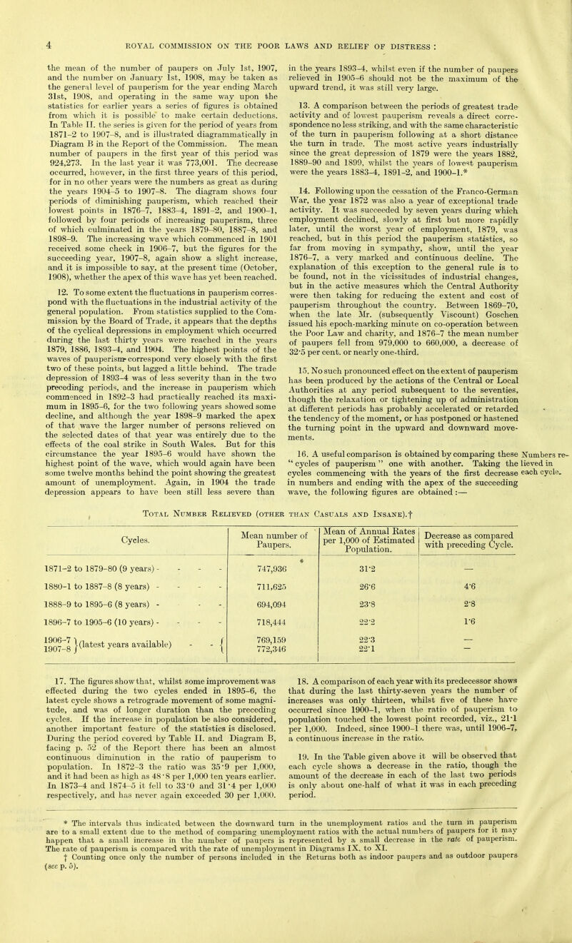 the mean of the number of paupers on July 1st, 1907, and the number on January 1st, 1908, may be taken as the general level of pauperism for the year ending March 31st, 1908, and operating in the same way upon the statistics for earlier years a series of figures is obtained from which it is possible to make certain deductions. In Table II. the series is given for the period of years from 1871-2 to 1907-8, and is illustrated diagrammatically in Diagram B in the Report of the Commission. The mean number of paupers in the first year of this period was 924,273. In the last year it was 773,001. The decrease occurred, however, in the first three years of this period, for in no other years were the numbers as great as during the years 1904-5 to 1907-8. The diagram shows four periods of diminishing pauperism, which reached their lowest points in 1876-7, 1883-4, 1891-2, and 1900-1, followed by four periods of increasing pauperism, three of which culminated in the years 1879-80, 1887-8, and 1898-9. The increasing wave which commenced in 1901 received some check in 1906-7, but the figures for the succeeding year, 1907-8, again show a slight increase, and it is impossible to say, at the present time (October, 1908), whether the apex of this wave has yet been reached. 12. To some extent the fluctuations in pauperism corres- pond with the fluctuations in the industrial activity of the general population. Prom statistics supplied to the Com- mission by the Board of Trade, it appears that the depths of the cyclical depressions in employment which occurred during the last thirty years were reached in the years 1879, 1886, 1893-4, and 1904. The highest points of the waves of pauperism* correspond very closely with the first two of these points, but lagged a little behind. The trade depression of 1893-4 was of less severity than in the two preceding periods, and the increase in pauperism which commenced in 1892-3 had practically reached its maxi- mum in 1895-6, for the two following years showed some decline, and although the year 1898-9 marked the apex of that wave the larger number of persons relieved on the selected dates of that year was entirely due to the effects of the coal strike in South Wales. But for this circumstance the year 1895-6 would have shown the highest point of the wave, which would again have been some twelve months behind the point showing the greatest amount of unemployment. Again, in 1904 the trade depression appears to have been still less severe than in the years 1893-4, whilst even if the number of paupers relieved in 1905-6 should not be the maximum of the upward trend, it was still very large. 13. A comparison between the periods of greatest trade activity and of lowest pauperism reveals a direct corre- spondence no less striking, and with the same characteristic of the turn in pauperism following at a short distance the turn in trade. The most active years industrially since the great depression of 1879 were the years 1882, 1889-90 and 1899, whilst the years of lowest pauperism were the years 1883-4, 1891-2, and 1900-1 * 14. Following upon the cessation of the Franco-German War, the year 1872 was also a year of exceptional trade activity. It was succeeded by seven years during which employment declined, slowly at first but more rapidly later, until the worst year of employment, 1879, was reached, but in this period the pauperism statistics, so- far from moving in sympathy, show, until the year 1876-7, a very marked and continuous decline. The explanation of this exception to the general rule is to be found, not in the vicissitudes of industrial changes, but in the active measures which the Central Authority were then taking for reducing the extent and cost of pauperism throughout the country. Between 1869-70, when the late Mr. (subsequently Viscount) Goschen issued his epoch-marking minute on co-operation between the Poor Law and charity, and 1876-7 the mean number of paupers fell from 979,000 to 660,000, a decrease of 32-5 per cent, or nearly one-third. 15. No such pronounced effect on the extent of pauperism has been produced by the actions of the Central or Local Authorities at any period subsequent to the seventies, though the relaxation or tightening up of administration at different periods has probably accelerated or retarded the tendency of the moment, or has postponed or hastened the turning point in the upward and downward move- ments. 16. A useful comparison is obtained by comparing these Numbers re-  cycles of pauperism  one with another. Taking the lieved in cycles commencing with the years of the first decrease eacb cycle, in numbers and ending with the apex of the succeeding wave, the following figures are obtained :— Total Number Relieved (other than Casuals and Insane), f Cycles. 1871-2 to 1879-80 (9 years) 1880-1 to 1887-8 (8 years) - 1888-9 to 1895-6 (8 years) • 1896-7 to 1905-6 (10 years) • 1906- 7 1907- 8 | (latest years available) - - j Mean number of Paupers. 747,936 711,625 694,094 718,444 769,159 772,346 Mean of Annual Rates per 1,000 of Estimated Population. 3P2 26'6 23-8 22-2 22-3 22-1 Decrease as compared with preceding Cycle. 4-6 2-8 1-6 17. The figures show that, whilst some improvement was effected during the two cycles ended in 1895-6, the latest cycle shows a retrograde movement of some magni- tude, and was of longer duration than the preceding cycles. If the increase in population be also considered, another important feature of the statistics is disclosed. During the period covered by Table II. and Diagram B, facing p. 52 of the Report there has been an almost continuous diminution in the ratio of pauperism to population. In 1872-3 the ratio was 35*9 per 1,000, and it had been as high as 48 8 per 1,000 ten years earlier. In 1873-4 and 1874-5 it fell to 33'0 and 31'4 per 1,000 respectively, and has never again exceeded 30 per 1,000. 18. A comparison of each year with its predecessor shows that during the last thirty-seven years the number of increases was only thirteen, whilst five of these have occurred since 1900-1, when the ratio of pauperism to population touched the lowest point recorded, viz., 2P1 per 1,000. Indeed, since 1900-1 there was, until 1906-7, a continuous increase in the ratio. 19. In the Table given above it will be observed that each cycle shows a decrease in the ratio, though the amount of the decrease in each of the last two periods is only about one-half of what it was in each preceding period. * The intervals thus indicated between the downward turn in the unemployment ratios and the turn in pauperism are to a small extent due to the method of comparing unemployment ratios with the actual numbers of paupers for it may happen that a small increase in the number of paupers is represented by a small decrease in the rate of pauperism. The rate of pauperism is compared with the rate of unemployment in Diagrams IX. to XI. t Counting once only the number of persons included in the Returns both as indoor paupers and as outdoor paupers {see p. 5).