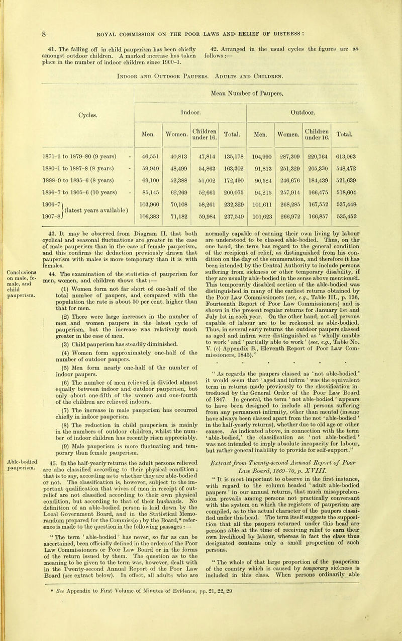 41. The falling off in child pauperism has been chiefly 42. Arranged in the usual cycles the figures are as amongst outdoor children. A marked increase has taken follows :— place in the number of indoor children since 1800-1. Indoor and Outdoor Paupers. Adults and Children. Conclusions on male, fe- male, and child pauperism. Able-bodied pauperism. Mean Number of Paupers, Cycles. Indoor. Outdoor. Men. Women. Children under 16. Total. Men. Women. Children under 16. Total. 1871-2 to 1879-80 (9 years) 46,551 40,813 47,814 135,178 104,990 287,309 220,764 613,063 1880-1 to 1887-8 (8 years) 59,940 48,499 54,863 163,302 91,813 251,329 205,330 548,472 1888-9 to 1895-6 (8 years) 69,100 52,388 51,002 172,490 90,524 246,676 184,439 521,639- 1896-7 to 1905-6 (10 years) 85,145 62,269 52,661 200,075 94,215 257,914 166,475 518,604 1906- 7] [(latest years available) 1907- 8J 103,960 106,383 70,108 71,182 58,261 59,984 232,329 237,549 101,611 101,623 268,285 266,972 167,552 166,857 537,44& 535,452 43. It may be observed from Diagram II. that both cyclical and seasonal fluctuations are greater in the case of male pauperism than in the case of female pauperism, and this confirms the deduction previously drawn that pauperism with males is more temporary than it is with females. 44. The examination of the statistics of pauperism for men, women, and children shows that:— (1) Women form not far short of one-half of the total number of paupers, and compared with the population the rate is about 50 per cent, higher than that for men. (2) There were large increases in the number of men and women paupers in the latest cycle of pauperism, but the increase was relatively much greater in the case of men. (3) Child pauperism has steadily diminished. (4) Women form approximately one-half of the number of outdoor paupers. (5) Men form nearly one-half of the number of indoor paupers. (6) The number of men relieved is divided almost equally between indoor and outdoor pauperism, but only about one-fifth of the women and one-fourth of the children are relieved indoors. (7) The increase in male pauperism has occurred chiefly in indoor pauperism. (8) The reduction in child pauperism is mainly in the numbers of outdoor children, whilst the num- ber of indoor children has recently risen appreciably. (9) Male pauperism is more fluctuating and tem- porary than female pauperism. 45. In the half-yearly returns the adult persons relieved are also classified according to their physical condition ; that is to say, according as to whether they are able-bodied or not. The classification is, however, subject to the im- portant qualification that wives of men in receipt of out- relief are not classified according to their own physical condition, but according to that of their husbands. No definition of an able-bodied person is laid down by the Local Government Board, and in the Statistical Memo- randum prepared for the Commission by the Board,* refer- ence is made to the question in the following passages :—  The term ' able-bodied' has never, so far as can be ascertained, been officially defined in the orders of the Poor Law Commissioners or Poor Law Board or in the forms of the return issued by them. The question as to the meaning to be given to the term was, however, dealt with in the Twenty-second Annual Report of the Poor Law Board (see extract below). In effect, all adults who are normally capable of earning their own living by labour are understood to be classed able-bodied. Thus, on the one hand, the term has regard to the general condition of the recipient of relief, as distinguished from his con- dition on the day of the enumeration, and therefore it has been intended by the Central Authority to include persons suffering from sickness or other temporary disability, if they are usually able-bodied in the sense above mentioned. This temporarily disabled section of the able-bodied was distinguished in many of the earliest returns obtained by the Poor Law Commissioners (see, e.g., Table III., p. 136, Fourteenth Report of Poor Law Commissioners) and is shown in the present regular returns for January 1st and July 1st in each year. On the other hand, not all persons capable of labour are to be reckoned as able-bodied. Thus, in several early returns the outdoor paupers classed as aged and infirm were distinguished as ' wholly unable to work' and ' partially able to work' (see, e.g., Table No. V. (c) Appendix B., Eleventh Report of Poor Law Com- missioners, 1845). As regards the paupers classed as 'not able-bodied' it would seem that ' aged and infirm ' was the equivalent term in returns made previously to the classification in- troduced by the General Order of the Poor Law Board of 1847. In general, the term ' not able-bodied ' appears to have been designed to include all persons suffering from any permanent infirmity, other than mental (insane have always been classed apart from the not' able-bodied ' in the half-yearly returns), whether due to old age or other causes. As indicated above, in connection with the term ' able-bodied,' the classification as ' not able-bodied * was not intended to imply absolute incapacity for labour, but rather general inability to provide for self-support. Extract from Twenty-second Annual Report of Poor Law Board, 1869-70, p. XVIII.  It is most important to observe in the first instance, with regard to the column headed ' adult able-bodied paupers ' in our annual returns, that much misapprehen- sion prevails among persons not practically conversant with the system on which the registers of pauperism are compiled, as to the actual character of the paupers classi- fied under this head. The term itself suggests the supposi- tion that all the paupers returned under this head are persons able at the time of receiving relief to earn their own livelihood by labour, whereas in fact the class thus designated contains only a small proportion of such persons.  The whole of that large proportion of the pauperism of the country which is caused by temporary sickness is included in this class. When persons ordinarily able * See Appendix to First Volume of Minutes of Evidence, pp. 21, 22, 29