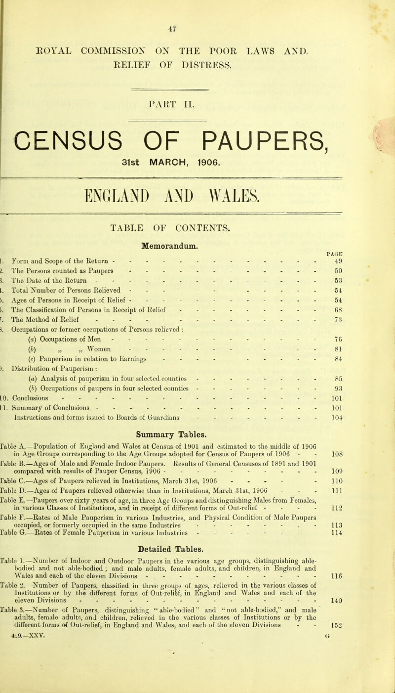 ROYAL COMMISSION ON THE POOR LAWS AND. RELIEF OF DISTRESS. PART II. CENSUS OF PAUPERS, 31st MARCH, 1906. ENGLAND AND WALES. TABLE OF CONTENTS. Memorandum. PAGE I. Form and Scope of the Return 49 I. The Persons counted as Paupers ..... 50 5. The Date of the Return .... 53 Ir. Total Number of Persons Relieved - - 54 ). Ages of Persons in Receipt of Relief - 54 i. The Classification of Persons in Receipt of Relief .- - - 68 '. The Method of Relief 73 3. Occupations or former occupations of Persons relieved : (a) Occupations of Men - 76 (b) „ „ Women - 81 (c) Pauperism in relation to Earnings .... ..... 84 ). Distribution of Pauperism : (a) Analysis of pauperism in four selected counties 85 (b) Occupations of paupers in four selected counties 93 10. Conclusions - - - - .- - - - 101 LI. Summary of Conclusions 101 Instructions and forms issued to Boards of Guardians - - - - - - - - 104 Summary Tables. Table A.—Population of England and Wales at Census of 1901 and estimated to the middle of 1906 in Age Groups corresponding to the Age Groups adopted for Census of Paupers of 1906 - - 108 rable B.—Ages of Male and Female Indoor Paupers. Results of General Censuses of 1891 and 1901 compared with results of Pauper Census, 1906 --- 109 rable C.—Ages of Paupers relieved in Institutions, March 31st, 1906 ... - - 110 rable D.—Ages of Paupers relieved otherwise than in Institutions, March 31st, 1906 - - - 111 rable E.—Paupers over sixty years of age, in three Age Groups and distinguishing Males from Females, in various Classes of Institutions, and in receipt of different forms of Out-relief - - - - 112 rable F.—Rates of Male Pauperism in various Industries, and Physical Condition of Male Paupers occupied, or formerly occupied in the same Industries - 113 Table G.—Rates of Female Pauperism in various Industries - -- -- -- 114 Detailed Tables. Table 1.—Number of Indoor and Outdoor Paupers in the various age groups, distinguishing able- bodied and not able-bodied ; and male adults, female adults, and children, in England and Wales and each of the eleven Divisions - - 116 Table 2.—Number of Paupers, classified in three groups of ages, relieved in the various classes of Institutions or by the different forms of Out-relief, in England and Wales and each of the eleven Divisions -..-.-.---140 Table 3.—Number of Paupers, distinguishing able-bodied and not able-bodied, and male adults, female adults, and children, relieved in the various classes of Institutions or by the different forms of Out-relief, in England and Wales, and each of the eleven Divisions - - 152 4.9.—XXV. G