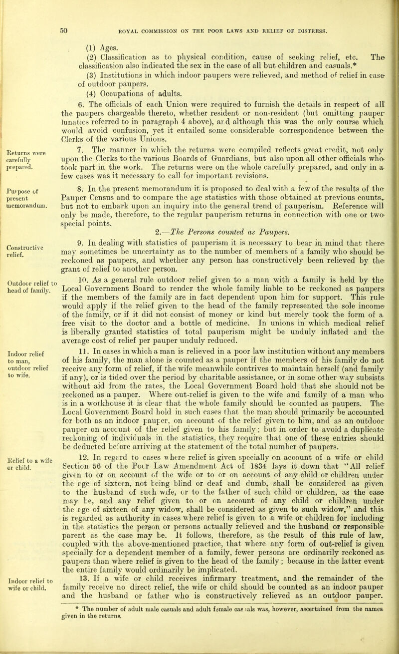 Returns were carefully prepared. Purpose of present memorandum. Constructive relief. Outdoor relief to head of family. Indoor relief to man, outdoor relief to wife. Relief to a wife or child. Indoor relief to wife or child. i (1) ^ges. (2) Classification as to physical condition, cause of seeking relief, etc. The classification also indicated the sex in the case of all but children and casuals.* (3) Institutions in which indoor paupers were relieved, and method of relief in case of outdoor paupers. (4) Occupations of adults. 6. The officials of each Union were required to furnish the details in respect of all the paupers chargeable thereto, whether resident or non-resident (but omitting pauper- lunatics referred to in paragraph 4 above), and although this was the only course which would avoid confusion, yet it entailed some considerable correspondence between the Clerks of the various Unions. 7. The manner in which the returns were compiled reflects great credit, not only upon the Clerks to the various Boards of Guardians, but also upon all other officials who- took part in the work. The returns were on the whole carefully prepared, and only in a few cases was it necessary to call for important revisions. 8. In the present memorandum it is proposed to deal with a few of the results of the Pauper Census and to compare the age statistics with those obtained at previous counts,, but not to embark upon an inquiry into the general trend of pauperism. Eeference will only be made, therefore, to the regular pauperism returns in connection with one or two- special points. 2.—The Persons counted as Paupers. 9. In dealing with statistics of pauperism it is necessary to bear in mind that there may sometimes be uncertainty as to the number of members of a family who should be reckoned as paupers, and whether any person has constructively been relieved by the grant of relief to another person. 10. As a general rule outdoor relief given to a man with a family is held by the Local Government Board to render the whole family liable to be reckoned as paupers if the members of the family are in fact dependent upon him for support. This rule would apply if the relief given to the head of the family represented the sole income of the family, or if it did not consist of money or kind but merely took the form of a free visit to the doctor and a bottle of medicine. In unions in which medical relief is liberally granted statistics of total pauperism might be unduly inflated and the average cost of relief per pauper unduly reduced. 11. In cases in which a man is relieved in a poor law institution without any members of his family, the man alone is counted as a pauper if the members of his family do not receive any form of relief, if the wife meanwhile contrives to maintain herself (and family if any), or is tided over the period by charitable assistance, or in some other way subsists without aid from the rates, the Local Government Board hold that she should not be reckoned as a pauper. Where out-relief is given to the wife and family of a man who is in a workhouse it is clear that the whole family should be counted as paupers. The Local Government Board hold in such cases that the man should primarily be accounted for both as an indoor pauper, on account of the relief given to him, and as an outdoor pauper on acccunt of the ielief given to his family; but in order to avoid a duplicate reckoning of individuals in the statistics, they require that one of these entries should be deducted before arriving at the statement of the total number of paupers. 12. In regard to cases where relief is given specially on account of a wife or child Section 56 of the Pocr Law Amendment Act of 1834 lays it down that All relief given to or on account of the wife or to or on account of any child or children under the age of sixteen, not being blind or deaf and dumb, shall be considered as given to the husband of such wife, cr to the father of such child or children, as the case may be, and any relief given to or on account of any child or children under the age of sixteen of any widow, shall be considered as given to such widow, and this is regarded as authority in cases where relief is given to a wife or children for including; in the statistics the person or persons actually relieved and the husband or responsible- parent as the case may be. It follows, therefore, as the result of this rule of law, coupled with the above-mentioned practice, that where any form of out-relief is given specially for a dependent member of a family, fewer persons are ordinarily reckoned as- paupers than where relief is given to the head of the family ; because in the latter event the entire family would ordinarily be implicated. 13. If a wife or child receives infirmary treatment, and the remainder of the family receive no direct relief, the wife or child should be counted as an indoor pauper and the husband or father who is constructively relieved as an outdoor pauper. * The number of adult male casuals and adult female cas lals was, however, ascertained from the names, given in the returns.