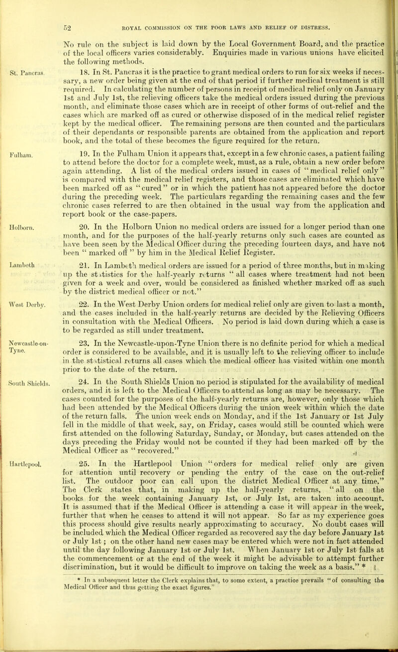 St. Pancras. Fulham. Holborn. Lamboth West Derby. Newcastle-on- Tyne. South Shields. Hartlepool. No rule on the subject is laid down by the Local Government Board, and the practice of the local officers varies considerably. Enquiries made in various unions have elicited the following methods. 18. In St. Pancras it is the practice to grant medical orders to run for six weeks if neces- sary, a new order being given at the end of that period if further medical treatment is still required. In calculating the number of persons in receipt of medical relief only on January 1st and July 1st, the relieving officers take the medical orders issued during the previous month, and eliminate those cases which are in receipt of other forms of out-relief and the cases which are marked off as cured or otherwise disposed of in the medical relief register kept by the medical officer. The remaining persons are then counted and the particulars of their dependants or responsible parents are obtained from the application and report book, and the total of these becomes the figure required for the return. 19. In the Fulham Union it appears that, except in a few chronic cases, a patient failing to attend before the doctor for a complete week, must, as a rule, obtain a new order before again attending. A list of the medical orders issued in cases of medical relief only is compared with the medical relief registers, and those cases are eliminated which have been marked off as cured or in which the patient has not appeared before the doctor during the preceding week. The particulars regarding the remaining cases and the few chronic cases referred to are then obtained in the usual way from the application and report book or the case-papers. 20. In the Holborn Union no medical orders are issued for a longer period than one month, and for the purposes of the half-yearly returns only such cases are counted as have been seen by the Medical Officer during the preceding fourteen days, and have not been  marked off  by him in the Medical Relief Register. 21. In Lambeth medical orders are issued for a period of three months, but in making up the statistics for the half-yearly returns  all cases where treatment had not been given for a week and over, would be considered as finished whether marked off as such by the district medical officer or not. 22. In the West Derby Union orders for medical relief only are given to last a month, and the cases included in the half-yearly returns are decided by the Relieving Officers in consultation with the Medical Officers. No period is laid down during which a case is to be regarded as still under treatment. 23. In the Newcastle-upon-Tyne Union there is no definite period for which a medical order is considered to be available, and it is usually left to the relieving officer to include in the statistical returns all cases which the medical officer has visited within one month prior to the date of the return. 24. In the South Shields Union no period is stipulated for the availability of medical orders, and it is left to the Medical Officers to attend as long as may be necessary. The cases counted for the purposes of the half-yearly returns are, however, only those which had been attended by the Medical Officers during the union week within which the date of the return falls. The union week ends on Monday, and if the 1st January or 1st July fell in the middle of that week, say, on Friday, cases would still be counted which were first attended on the following Saturday, Sunday, or Monday, but cases attended on the days preceding the Friday would not be counted if they had been marked off by the Medical Officer as  recovered. .i 25. In the Hartlepool Union orders for attention until recovery or pending the list. The outdoor poor can call upon the The Clerk states that, in making up the books for the week containing January 1st, for medical relief only are given entry of the case on the out-relief district Medical Officer at any time. half-yearly returns,  all on the or July 1st, are taken into account. It is assumed that if the Medical Officer is attending a case it will appear in the week, further that when he ceases to attend it will not appear. So far as my experience goes this process should give results nearly approximating to accuracy. No doubt cases will be included which the Medical Officer regarded as recovered say the day before January 1st or July 1st; on the other hand new cases may be entered which were not in fact attended until the day following January 1st or July 1st. When January 1st or July 1st falls at the commencement or at the end of the week it might be advisable to attempt further discrimination, but it would be difficult to improve on taking the week as a basis. * g * In a subsequent letter the Clerk explains that, to some extent, a practice prevails  of consulting tha Medical Officer and thus getting the exact figures.