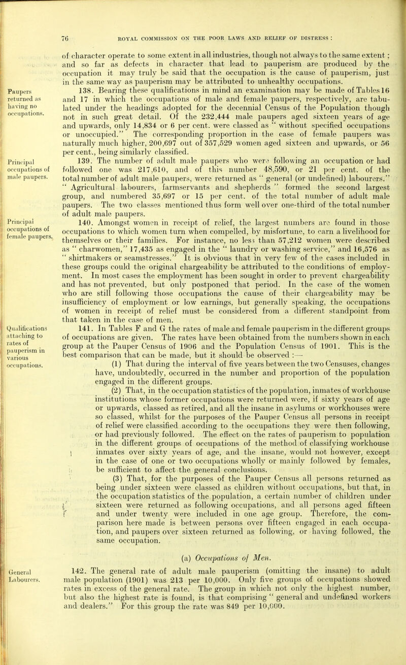 Paupers returned as having no occupations. Principal occupations of male paupers. Principal occupations of female paupers. Qualifications attacking to rates of pauperism in various occupations. of character operate to some extent in all industries, though not always to the same extent; and so far as defects in character that lead to pauperism are produced by the occupation it may truly be said that the occupation is the cause of pauperism, just in the same way as pauperism may be attributed to unhealthy occupations. 138. Bearing these qualifications in mind an examination may be made of Tables 16 and 17 in which the occupations of male and female paupers, respectively, are tabu- lated under the headings adopted for the decennial Census of the Population though not in such great detail. Of the 232,444 male paupers aged sixteen years of age and upwards, only 14,834 or 6 per cent, were classed as  without specified occupations or unoccupied. The corresponding proportion in the case of female paupers was naturally much higher, 200,697 out of 357,529 women aged sixteen and upwards, or 56 percent., being similarly classified. 139. The number of adult male paupers who were following an occupation or had followed one was 217,610, and of this number 48,590, or 21 per cent, of the total number of adult male paupers, were returned as  general (or undefined) labourers. Agricultural labourers, farmservants and shepherds  formed the second largest group, and numbered 35,697 or 15 per cent, of the total number of adult male paupers. The two classes mentioned thus form well over one-third of the total number of adult male paupers. 140. Amongst women in receipt of relief, the largest numbers are found in those occupations to which women turn when compelled, by misfortune, to earn a livelihood for themselves or their families. For instance, no less than 57,212 women were described as  charwomen, 17,435 as engaged in the  laundry or washing service, and 16,576 as  shirtmakers or seamstresses. It is obvious that in very few of the cases included in these groups could the original chargeability be attributed to the conditions of employ- ment. In most cases the employment has been sought in order to prevent chargeability and has not prevented, but only postponed that period. In the case of the women who are still following those occupations the cause of their chargeability may be insufficiency of employment or low earnings, but generally speaking, the occupations of women in receipt of relief must be considered from a different standpoint from that taken in the case of men. 141. In Tables F and G the rates of male and female pauperism in the different groups of occupations are given. The rates have been obtained from the numbers shown in each group at the Pauper Census of 1906 and the Population Census of 1901. This is the best comparison that can be made, but it should be observed :—■ (1) That during the interval of five years between the two Censuses, changes have, undoubtedly, occurred in the number and proportion of the population engaged in the different groups. (2) That, in the occupation statistics of the population, inmates of workhouse institutions whose former occupations were returned were, if sixty years of age or upwards, classed as retired, and all the insane in asylums or workhouses were so classed, whilst for the purposes of the Pauper Census all persons in receipt of relief were classified according to the occupations they were then following, or had previously followed. The effect on the rates of pauperism to population in the different groups of occupations of the method of classifying workhouse S inmates over sixty years of age, and the insane, would not however, except in the case of one or two occupations wholly or mainly followed by females, i, be sufficient to affect the general conclusions. (3) That, for the purposes of the Pauper Census all persons returned as being under sixteen were classed as children without occupations, but that, in the occupation statistics of the population, a certain number of children under sixteen were returned as following occupations, and all persons aged fifteen f and under twenty were included in one age group. Therefore, the com- parison here made is between persons over fifteen engaged in each occupa- tion, and paupers over sixteen returned as following, or having followed, the same occupation. General Labourers. (a) Occupations of Men. 142. The general rate of adult male pauperism (omitting the insane) to adult male population (1901) was 213 per 10,000. Only five groups of occupations showed rates in excess of the general rate. The group in which not only the highest number, but also the highest rate is found, is that comprising  general and undefined workers and dealers. For this group the rate was 849 per 10,000.