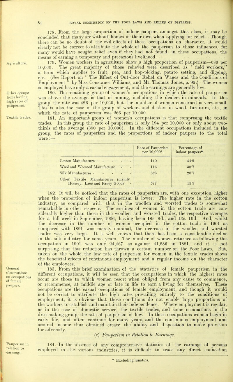 Agriculture. Ot her occupa- tions having high rates of pauperism. Textile trades. General observations on occupations of female pa upers. 178. From the large proportion of indoor paupers amongst this class, it may be concluded that many are without homes of their own when applying for relief. Though there can be no doubt of the evil effects of these occupations on character, it would clearly not be correct to attribute the whole of the pauperism to those influences, for many would have sought relief even if they had not found, in these occupations, the means of earning a temporary and precarious livelihood. 179. Women workers in agriculture show a high proportion of pauperism—689 per 10,000. The great majority of those relieved were described as  field workers/' a term which applies to fruit, pea, and hop-picking, potato setting, and digging, etc. {See Report on  The Effect of Out-door Relief on Wages and the Conditions of Employment  by Miss Constance Williams, and Mr. Thomas Jones, p. 95.) The women so employed have only a casual engagement, and the earnings are generally low. 180. The remaining group of women's occupations in which the rate of pauperism was above the average is that of mining, including the dealers in minerals. In this group, the rate was 426 per 10,000, but the number of women concerned is very small. This is also the case in the group of workers and dealers in wood, furniture, etc., in which the rate of pauperism was 266 per 10,000. 181. An important group of women's occupations is that comprising the textile trades. In this group the rate of pauperism is only 194 per 10,000 or only about two- thirds of the average (300 per 10,000). In the different occupations included in the group, the rates of pauperism and the proportions of indoor paupers to the total were :—■ Kate of Pauperism per 10,000*. Percentage of indoor paupers*. Cotton Manufacture .... 140 44-9 Wool and Worsted Manufacture 115 38-7 Silk Manufactures 323 28-7 Other Textile Manufactures (mainly Hosiery, Lace and Fancy Goods 577 15-9 Pauperism in relation to 182. It will be noticed that the rates of pauperism are, with one exception, higher when the proportion of indoor pauperism is lower. The higher rate in the cotton industry, as compared with that in the woollen and worsted trades is somewhat remarkable in other respects. The earnings of women in the cotton trade are con- siderably higher than those in the woollen and worsted trades, the respective averages for a full week in September, 1906, having been 18s. 8d., and 13s. lOd. And, whilst the decrease in the number of women occupied in the cotton trade in 1901 as compared with 1891 was merely nominal, the decrease in the woollen and worsted trades was very large. It is well known that there has been a considerable decline in the silk industry for some years. The number of women returned as following this occupation in 1901 was only 24,467 as against 41,886 in 1881, and it is not surprising that this reduction has thrown a certain number on the Poor Laws. But, taken on the whole, the low rate of pauperism for women in the textile trades shows the beneficial effects of continuous employment and a regular income on the character of the employees. 183. From this brief examination of the statistics of female pauperism in the different occupations, it will be seen that the occupations in which the highest rates occur are those to which women resort when obliged from any cause to commence, or recommence, at middle age or late in life to earn a living for themselves. These occupations are the casual occupations of female employment, and though it would not be correct to attribute the high rates prevailing entirely to the conditions of employment, it is obvious that those conditions do not enable large proportions of the workers to establish and maintain their independence. Where employment is regular, as in the case of domestic service, the textile trades, and some occupations in the dressmaking group, the rate of pauperism is low. In these occupations women begin in early life, and often continue for many years, and the continuous employment and assured income thus obtained create the ability and disposition to make provision for adversity. (c) Pauperism in Relation to Earnings. 184. In the absence of any comprehensive statistics of the earnings of persons employed in the various industries, it is difficult to trace any direct connection * Excluding lunatics.