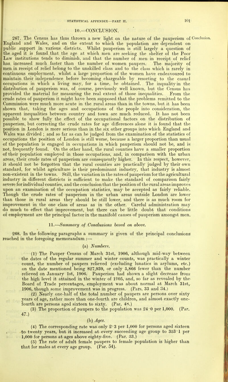 10.—CONCLUSION. 267. The Census has thus thrown a new light on the nature of the pauperism of Conclusion, iEngland and Wales, and on the extent to which the population are dependent on public support in various districts. Whilst pauperism is still largely a question of the aged it is found that the age at which men are seeking the shelter of the Poor Law institutions tends to diminish, and that the number of men in receipt of relief has increased much faster than the number of women paupers. The majority of i men in receipt of relief belong to the unskilled class and to the class which is rarely in continuous employment, whilst a large proportion of the women have endeavoured to maintain their independence before becoming chargeable by resorting to the casual occupations in which a living may, for a time, be obtained. The inqualityin the distribution of pauperism was, of course, previously well known, but the Census has provided the material for measuring the real extent of those inequalities. From the crude rates of pauperism it might have been supposed that the problems remitted to the Commission were much more acute in the rural areas than in the towns, but it has been shown that, taking the ages and occupations of the people into consideration, the apparent inequalities between country and town are much reduced. It has not been possible to show fully the effect of the occupational factors on the distribution of pauperism, but correcting the crude rates for age differences alone it is found that the position in London is more serious than in the six other groups into which England and Wales was divided ; and so far as can be judged from the examination of the statistics of occupations the position of London is still worse, because a larger proportion than usual of the population is engaged in occupations in which pauperism should not be, and is not, frequently found. On the other hand, the rural counties have a smaller proportion of their population employed in those occupations, and, in comparison with the urban areas, their crude rates of pauperism are consequently higher. In this respect, however, it should not be forgotten that the rural counties are practically judged by their own standard, for whilst agriculture is their predominant industry, that industry is almost non-existent in the towns. Still, the variation in the rates of pauperism for the agricultural industry in different districts is sufficient to make the standard of comparison fairly severe for individual counties, and the conclusion that the position of the rural areas improves upon an examination of the occupation statistics, may be accepted as fairly reliable. Though the crude rates of pauperism in the urban areas outside London are lower than those in rural areas they should be still lower, and there is as much room for improvement in the one class of areas as in the other. Careful administration may do much to effect that improvement, but there can be little doubt that conditions of employment are the principal factor in the manifold causes of pauperism amongst men. 11.—Summary of Conclusions based on above. 268. In the following paragraphs a summary is given of the principal conclusions- reached in the foregoing memorandum :— (a) Numbers. (1) The Pauper Census of March 31st, 1906, although mid-way between the dates of the regular summer and winter counts, was practically a winter count, the number of paupers relieved (excluding lunatics in asylums, etc.) on the date mentioned being 827,939, or only 5,866 fewer than the number relieved on January 1st, 1906. Pauperism had shown a slight decrease from the high level it attained in the winter of 1905, and, so far as revealed by the-. Board of Trade percentages, employment was about normal at March 31st, 1906, though some improvement was in progress. (Pars. 33 and 34.) (2) Nearly one-half of the total number of paupers are persons over sixty years of age, rather more than one-fourth are children, and almost exactly one- fourth are persons aged sixteen to sixty. (Par. 48.) (3) The proportion of paupers to the population was 24*0 per 1,000. (Par. 47.) (b) Ages. (4) The corresponding rate was only 2*3 per 1,000 for persons aged sixteen to twenty years, but it increased at every succeeding age group to 353 1 per 1,000 for persons at ages above eighty-five. (Par. 53.) (5) The rate of adult female paupers to female population is higher than that for males at every age group. (Par. 54).