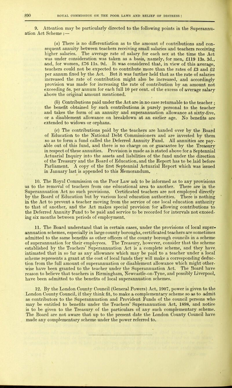 9. Attention may be particularly directed to the following points in the Superannu- ation Act Scheme :— (a) There is no differentiation as to the amount of contributions and con- sequent annuity between teachers receiving small salaries and teachers receiving higher salaries. The average rate of salary for each sex at the time the Act was under consideration was taken as a basis, namely, for men, £119 13s. 3d., and, for women, £76 lis. 9d. It was considered that, in view of this average, teachers could not be expected to contribute more than the rates of £3 and £2 per annum fixed by the Act. But it was further held that as the rate of salaries increased the rate of contribution might also be increased, and accordingly provision was made for increasing the rate of contribution by an amount not exceeding 5s. per annum for each full 10 per cent, of the excess of average salary above the original amount mentioned. (b) Contributions paid under the Act are in no case returnable to the teacher ; the benefit obtained by such contributions is purely personal to the teacher and takes the form of an annuity and superannuation allowance at sixty-five, or a disablement allowance on breakdown at an earlier age. No benefits are extended to widows or orphans. (c) The contributions paid by the teachers are handed over by the Board of Education to the National Debt Commissioners and are invested by them so as to form a fund called the Deferred Annuity Fund. All annuities are pay- able out of this fund, and there is no charge on or guarantee by the Treasury in respect of these annuities. Provision is made as is stated above for a Septennial Actuarial Inquiry into the assets and liabilities of the fund under the direction of the Treasury and the Board of Education, and the Report has to be laid before Parliament. A copy of the first Septennial Actuarial Report which was issued in January last is appended to this Memorandum. 10. The Royal Commission on the Poor Law ask to be informed as to any provisions as to the removal of teachers from one educational area to another. There are in the Superannuation Act no such provisions. Certificated teachers are not employed directly by the Board of Education but by various local education authorities. There is nothing in the Act to prevent a teacher moving from the service of one local education authority to that of another, and the Act makes special provision for allowing contributions to the Deferred Annuity Fund to be paid and service to be recorded for intervals not exceed- ing six months between periods of employment. 11. The Board understand that in certain cases, under the provisions of local super- annuation schemes, especially in large county boroughs, certificated teachers are sometimes admitted to the same benefits as other officers of the county borough councils in a scheme of superannuation for their employees. The Treasury, however, consider that the scheme established by the Teachers' Superannuation Act is a complete scheme, and they have intimated that in so far as any allowance which may be paid to a teacher under a local scheme represents a grant at the cost of local funds they will make a corresponding deduc- tion from the full amount of superannuation or disablement allowance which might other- wise have been granted to the teacher under the Superannuation Act. The Board have reason to believe that teachers in Birmingham, Newcastle-on-Tyne, and possibly Liverpool, have been admitted to the benefits of local superannuation schemes. 12. By the London County Council (General Powers) Act, 1907, power is given to the London County Council, if they think fit, to make a complementary scheme so as to admit as contributors to the Superannuation and Provident Funds of the council persons who may be entitled to benefits under the Teachers' Superannuation Act, 1898, and notice is to be given to the Treasury of the particulars of any such complementary scheme. The Board are not aware that up to the present date the London County Council have made any complementary scheme under the power referred to.