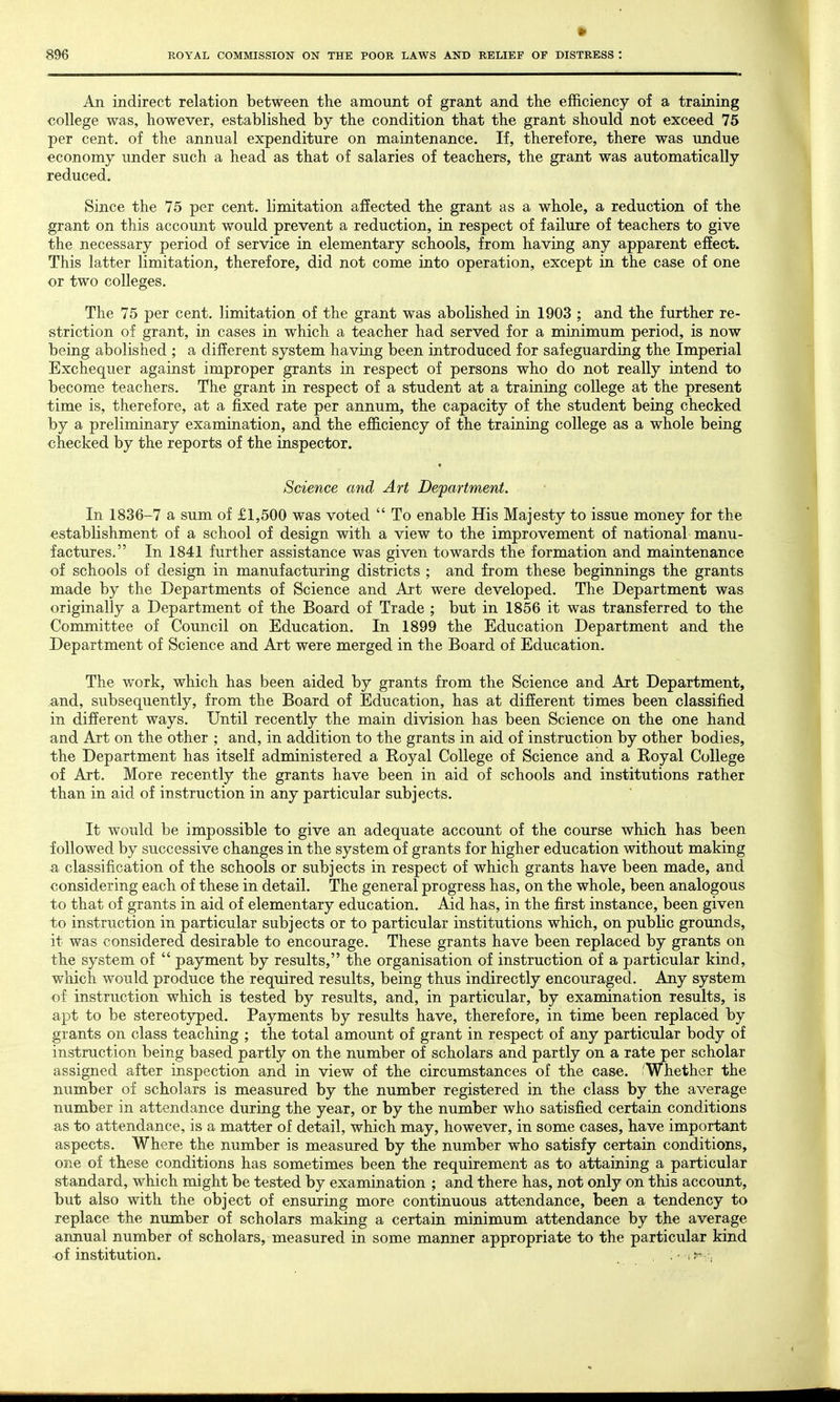 An indirect relation between the amount of grant and the efficiency of a training college was, however, established by the condition that the grant should not exceed 75 per cent, of the annual expenditure on maintenance. If, therefore, there was undue economy under such a head as that of salaries of teachers, the grant was automatically reduced. Since the 75 per cent, limitation affected the grant as a whole, a reduction of the grant on this account would prevent a reduction, in respect of failure of teachers to give the necessary period of service in elementary schools, from having any apparent effect. This latter limitation, therefore, did not come into operation, except in the case of one or two colleges. The 75 per cent, limitation of the grant was abolished in 1903 ; and the further re- striction of grant, in cases in which a teacher had served for a minimum period, is now being abolished ; a different system having been introduced for safeguarding the Imperial Exchequer against improper grants in respect of persons who do not really intend to become teachers. The grant in respect of a student at a training college at the present time is, therefore, at a fixed rate per annum, the capacity of the student being checked by a preliminary examination, and the efficiency of the training college as a whole being checked by the reports of the inspector. Science and Art Department. In 1836-7 a sum of £1,500 was voted  To enable His Majesty to issue money for the establishment of a school of design with a view to the improvement of national manu- factures. In 1841 further assistance was given towards the formation and maintenance of schools of design in manufacturing districts ; and from these beginnings the grants made by the Departments of Science and Art were developed. The Department was originally a Department of the Board of Trade ; but in 1856 it was transferred to the Committee of Council on Education. In 1899 the Education Department and the Department of Science and Art were merged in the Board of Education. The work, which has been aided by grants from the Science and Art Department, and, subsequently, from the Board of Education, has at different times been classified in different ways. Until recently the main division has been Science on the one hand and Art on the other ; and, in addition to the grants in aid of instruction by other bodies, the Department has itself administered a Royal College of Science and a Royal College of Art. More recently the grants have been in aid of schools and institutions rather than in aid of instruction in any particular subjects. It would be impossible to give an adequate account of the course which has been followed by successive changes in the system of grants for higher education without making a classification of the schools or subjects in respect of which grants have been made, and considering each of these in detail. The general progress has, on the whole, been analogous to that of grants in aid of elementary education. Aid has, in the first instance, been given to instruction in particular subjects or to particular institutions which, on public grounds, it was considered desirable to encourage. These grants have been replaced by grants on the system of  payment by results, the organisation of instruction of a particular kind, which would produce the required results, being thus indirectly encouraged. Any system of instruction which is tested by results, and, in particular, by examination results, is apt to be stereotyped. Payments by results have, therefore, in time been replaced by grants on class teaching ; the total amount of grant in respect of any particular body of instruction being based partly on the number of scholars and partly on a rate per scholar assigned after inspection and in view of the circumstances of the case. 'Whether the number of scholars is measured by the number registered in the class by the average number in attendance during the year, or by the number who satisfied certain conditions as to attendance, is a matter of detail, which may, however, in some cases, have important aspects. Where the number is measured by the number who satisfy certain conditions, one of these conditions has sometimes been the requirement as to attaining a particular standard, which might be tested by examination ; and there has, not only on this account, but also with the object of ensuring more continuous attendance, been a tendency to replace the number of scholars making a certain minimum attendance by the average annual number of scholars, measured in some manner appropriate to the particular kind of institution. . • , f-r.