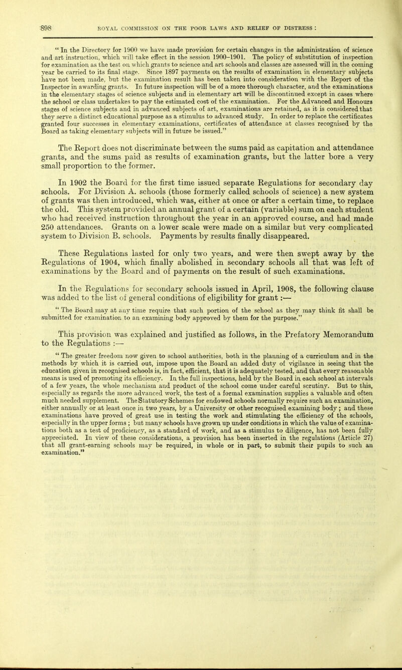  In the Directory for 1900 we have made provision for certain changes in the administration of science and art instruction, which will take effect in the session 1900-1901. The policy of substitution of inspection for examination as the test on which grants to science and art schools and classes are assessed will in the coming year be carried to its final stage. Since 1897 payments on the results of examination in elementary subjects have not been made, but the examination result has been taken into consideration with the Report of the Inspector in awarding grants. In future inspection will be of a more thorough character, and the examinations in the elementary stages of science subjects and in elementary art will be discontinued except in cases where the school or class undertakes to pay the estimated cost of the examination. For the Advanced and Honours stages of science subjects and in advanced subjects of art, examinations are retained, as it is considered that they serve a distinct educational purpose as a stimulus to advanced study. In order to replace the certificates granted four successes in elementary examinations, certificates of attendance at classes recognised by the Board as taking elementary subjects will in future be issued. The Report does not discriminate between the sums paid as capitation and attendance grants, and the sums paid as results of examination grants, but the latter bore a very- small proportion to the former. In 1902 the Board for the first time issued separate Regulations for secondary day schools. For Division A. schools (those formerly called schools of science) a new system of grants was then introduced, which was, either at once or after a certain time, to replace the old. This system provided an annual grant of a certain (variable) sum on each student who had received instruction throughout the year in an approved course, and had made 250 attendances. Grants on a lower scale were made on a similar but very complicated system to Division B. schools. Payments by results finally disappeared. These Regulations lasted for only two years, and were then swept away by the Regulations of 1904, which finally abolished in secondary schools all that was left of examinations by the Board and of payments on the result of such examinations. In the Regulations for secondary schools issued in April, 1908, the following clause was added to the list of general conditions of eligibility for grant:—  The Board may at any time require that such portion of the school as they may think fit shall be submitted for examination to an examining body approved by them for the purpose. This provision was explained and justified as follows, in the Prefatory Memorandum to the Regulations :—  The greater freedom now given to school authorities, both in the planning of a curriculum and in the methods by which it is carried out, impose upon the Board an added duty of vigilance in seeing that the education given in recognised schools is, in fact, efficient, that it is adequately tested, and that every reasonable means is used of promoting its efficiency. In the full inspections, held by the Board in each school at intervals of a few years, the whole mechanism and product of the school come under careful scrutiny. But to this, especially as regards the more advanced work, the test of a formal examination supplies a valuable and often much needed supplement. The Statutory Schemes for endowed schools normally require such an examination, either annually or at least once in two years, by a University or other recognised examining body ; and these examinations have proved of great use in testing the work and stimulating the efficiency of the schools, especially in the upper forms ; but many schools have grown up under conditions in which the value of examina- tions both as a test of proficiency, as a standard of work, and as a stimulus to diligence, has not been fully appreciated. In view of these considerations, a provision has been inserted in the regulations (Article 27) that all grant-earning schools may be required, in whole or in part, to submit their pupils to such an examination.