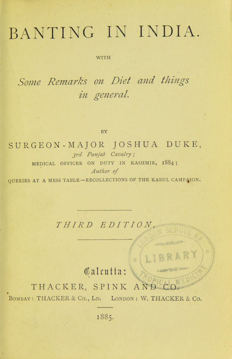 WITH Some Remarks on Diet and things in general. BY SURGEON - MAJOR JOSHUA DUKE, 3rd Punjab Cavalry; MEDICAL OFFICER ON DUTY IN KASHMIR, 1884 ; Author of QUERIES AT A MESS TABLE—RECOLLECTIONS OF THE KABUL CAMPAIGN. THIRD EDITION, Calcutta: THACKER, SPINK Bombay : THACKER & Co., Ld. London : W. THACKER & Co. 1885.