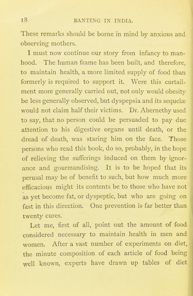 These remarks should be borne in mind by anxious and observing mothers. I must now continue our story from infancy to man- hood. The human frame has been built, and therefore, to maintain health, a more limited supply of food than formerly is required to support it. Were this curtail- ment more generally carried out, not only would obesity be less generally observed, but dyspepsia and its sequelae would not claim half their victims. Dr. Abernethy used to say, that no person could be persuaded to pay due attention to his digestive organs until death, or the dread of death, was staring him on the face. Those persons who read this book, do so, probably, in the hope of relieving the sufferings induced on them by ignor- ance and gourmandising. It is to be hoped that its perusal may be of benefit to such, but how much more efficacious might its contents be to those who have not as yet become fat, or dyspeptic, but who are going on fast in this direction. One prevention is far better than twenty cures. Let me, first of all, point out the amount of food considered necessary to maintain health in men and women. After a vast number of experiments on diet, the minute composition of each article of food being well known, experts have drawn up tables of diet