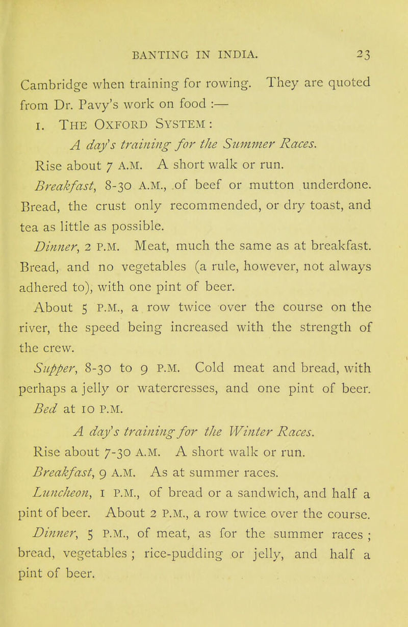 Cambridge when training for rowing. They are quoted from Dr. Pavy's work on food :— 1. The Oxford System: A day's training for the Summer Races. Rise about 7 A.M. A short walk or run. Breakfast, 8-30 A.M., of beef or mutton underdone. Bread, the crust only recommended, or dry toast, and tea as little as possible. Dinner, 2 P.M. Meat, much the same as at breakfast. Bread, and no vegetables (a rule, however, not always adhered to), with one pint of beer. About 5 P.M., a row twice over the course on the river, the speed being increased with the strength of the crew. Supper, 8-30 to 9 P.M. Cold meat and bread, with perhaps a jelly or watercresses, and one pint of beer. Bed at 10 P.M. A day's training for the Winter Races. Rise about 7-30 A.M. A short walk or run. Breakfast, 9 A.M. As at summer races. Luncheon, 1 P.M., of bread or a sandwich, and half a pint of beer. About 2 P.M., a row twice over the course. Dinner, 5 P.M., of meat, as for the summer races ; bread, vegetables ; rice-pudding or jelly, and half a pint of beer.