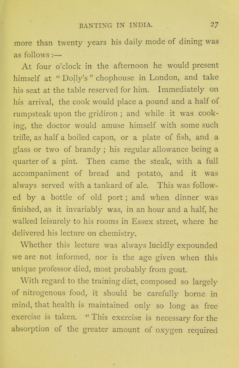 more than twenty years his daily mode of dining was as follows :— At four o'clock in the afternoon he would present himself at  Dolly's  chophouse in London, and take his seat at the table reserved for him. Immediately on his arrival, the cook would place a pound and a half of rumpsteak upon the gridiron ; and while it was cook- ing, the doctor would amuse himself with some such trifle, as half a boiled capon, or a plate of fish, and a glass or two of brandy ; his regular allowance being a quarter of a pint. Then came the steak, with a full accompaniment of bread and potato, and it was always served with a tankard of ale. This was follow- ed by a bottle of old port ; and when dinner was finished, as it invariably was, in an hour and a half, he walked leisurely to his rooms in Essex street, where he delivered his lecture on chemistry. Whether this lecture was always lucidly expounded we are not informed, nor is the age given when this unique professor died, most probably from gout. With regard to the training diet, composed so largely of nitrogenous food, it should be carefully borne in mind, that health is maintained only so long as free exercise is taken.  This exercise is necessary for the absorption of the greater amount of oxygen required