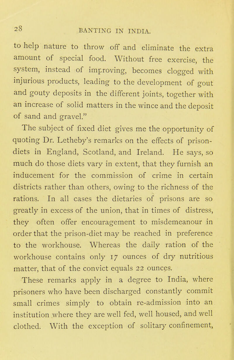 to help nature to throw off and eliminate the extra amount of special food. Without free exercise, the system, instead of improving, becomes clogged with injurious products, leading to the development of gout and gouty deposits in the different joints, together with an increase of solid matters in the wince and the deposit of sand and gravel. The subject of fixed diet gives me the opportunity of quoting Dr. Letheby's remarks on the effects of prison- diets in England, Scotland, and Ireland. He says, so much do those diets vary in extent, that they furnish an inducement for the commission of crime in certain districts rather than others, owing to the richness of the rations. In all cases the dietaries of prisons are so greatly in excess of the union, that in times of distress, they often offer encouragement to misdemeanour in order that the prison-diet may be reached in preference to the workhouse. Whereas the daily ration of the workhouse contains only 17 ounces of dry nutritious matter, that of the convict equals 22 ounces. These remarks apply in a degree to India, where prisoners who have been discharged constantly commit small crimes simply to obtain re-admission into an institution where they are well fed, well housed, and well clothed. With the exception of solitary confinement,