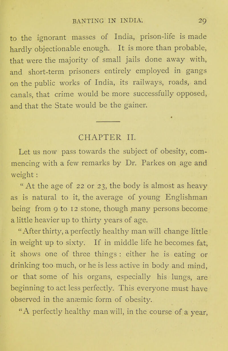 to the ignorant masses of India, prison-life is made hardly objectionable enough. It is more than probable, that were the majority of small jails done away with, and short-term prisoners entirely employed in gangs on the public works of India, its railways, roads, and canals, that crime would be more successfully opposed, and that the State would be the gainer. CHAPTER II. Let us now pass towards the subject of obesity, com- mencing with a few remarks by Dr. Parkes on age and weight :  At the age of 22 or 23, the body is almost as heavy as is natural to it, the average of young Englishman being from 9 to 12 stone, though many persons become a little heavier up to thirty years of age. After thirty, a perfectly healthy man will change little in weight up to sixty. If in middle life he becomes fat, it shows one of three things : either he is eating or drinking too much, or he is less active in body and mind, or that some of his organs, especially his lungs, are beginning to act less perfectly. This everyone must have observed in the anaemic form of obesity. A perfectly healthy man will, in the course of a year,