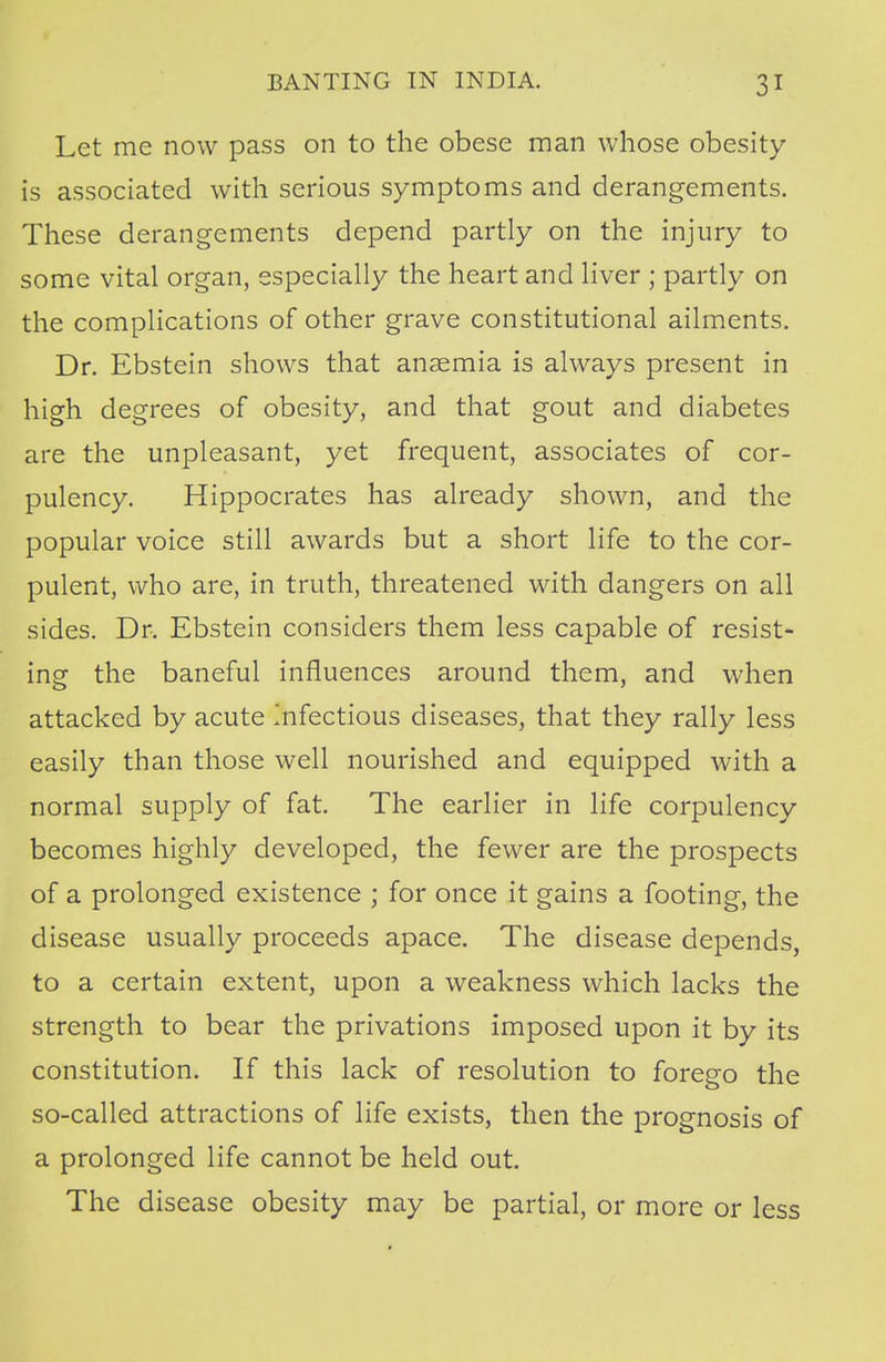 Let me now pass on to the obese man whose obesity is associated with serious symptoms and derangements. These derangements depend partly on the injury to some vital organ, especially the heart and liver ; partly on the complications of other grave constitutional ailments. Dr. Ebstein shows that anaemia is always present in high degrees of obesity, and that gout and diabetes are the unpleasant, yet frequent, associates of cor- pulency. Hippocrates has already shown, and the popular voice still awards but a short life to the cor- pulent, who are, in truth, threatened with dangers on all sides. Dr. Ebstein considers them less capable of resist- ing the baneful influences around them, and when attacked by acute Infectious diseases, that they rally less easily than those well nourished and equipped with a normal supply of fat. The earlier in life corpulency becomes highly developed, the fewer are the prospects of a prolonged existence ; for once it gains a footing, the disease usually proceeds apace. The disease depends, to a certain extent, upon a weakness which lacks the strength to bear the privations imposed upon it by its constitution. If this lack of resolution to forego the so-called attractions of life exists, then the prognosis of a prolonged life cannot be held out. The disease obesity may be partial, or more or less