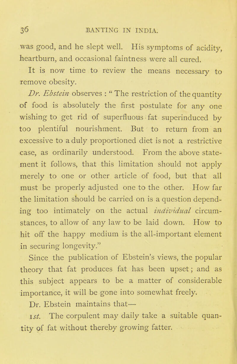 was good, and he slept well. His symptoms of acidity, heartburn, and occasional faintness were all cured. It is now time to review the means necessary to remove obesity. Dr. Ebstein observes :  The restriction of the quantity of food is absolutely the first postulate for any one wishing to get rid of superfluous fat superinduced by too plentiful nourishment. But to return from an excessive to a duly proportioned diet is not a restrictive case, as ordinarily understood. From the above state- ment it follows, that this limitation should not apply merely to one or other article of food, but that all must be properly adjusted one to the other. How far the limitation should be carried on is a question depend- ing too intimately on the actual individual circum- stances, to allow of any law to be laid down. How to hit off the happy medium is the all-important element in securing longevity. Since the publication of Ebstein's views, the popular theory that fat produces fat has been upset; and as this subject appears to be a matter of considerable importance, it will be gone into somewhat freely. Dr. Ebstein maintains that— 1st. The corpulent may daily take a suitable quan- tity of fat without thereby growing fatter.