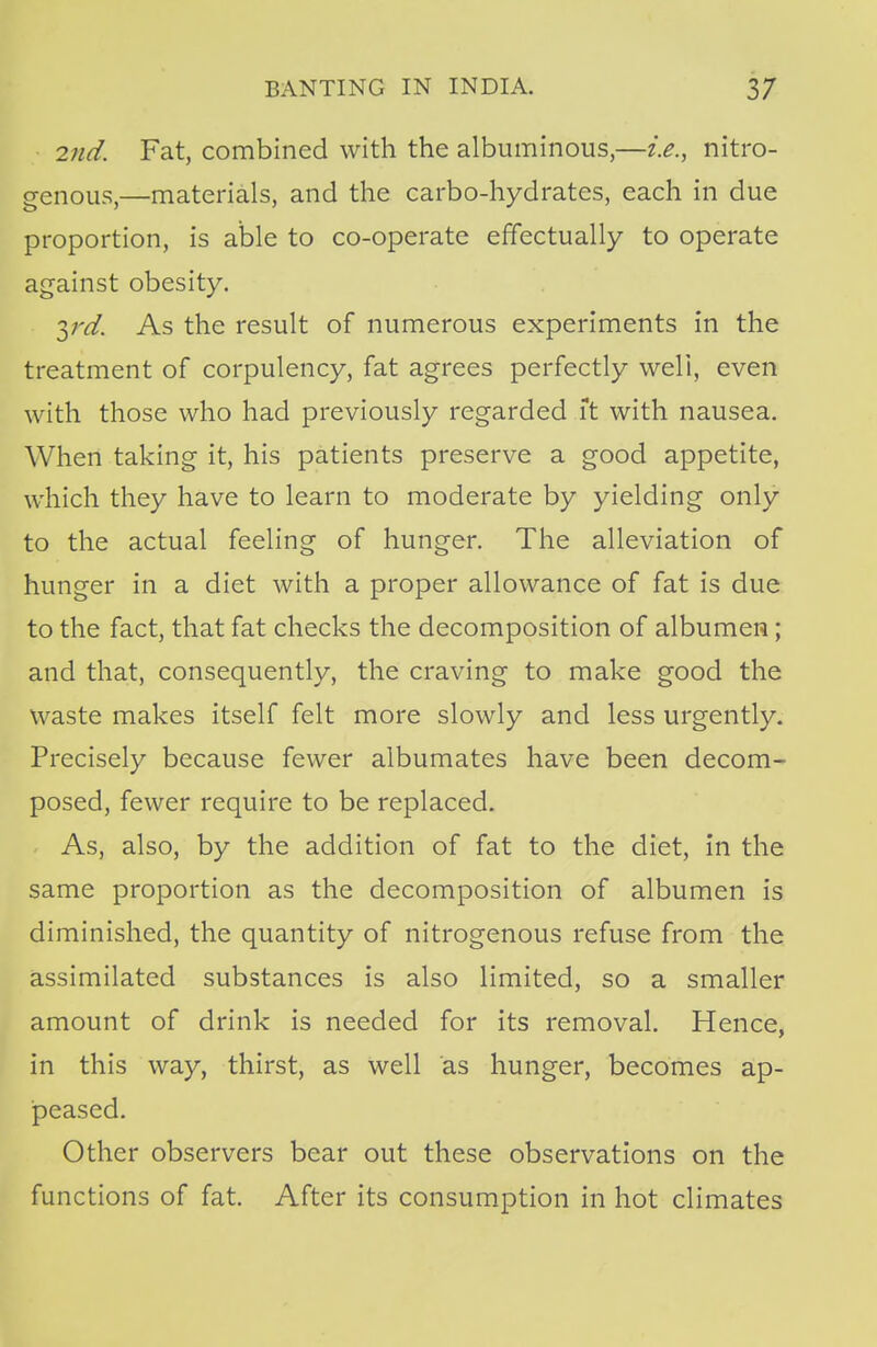 2nd. Fat, combined with the albuminous,—i.e., nitro- genous,—materials, and the carbo-hydrates, each in due proportion, is able to co-operate effectually to operate against obesity. yd. As the result of numerous experiments in the treatment of corpulency, fat agrees perfectly well, even with those who had previously regarded ft with nausea. When taking it, his patients preserve a good appetite, which they have to learn to moderate by yielding only to the actual feeling of hunger. The alleviation of hunger in a diet with a proper allowance of fat is due to the fact, that fat checks the decomposition of albumen; and that, consequently, the craving to make good the waste makes itself felt more slowly and less urgently. Precisely because fewer albumates have been decom- posed, fewer require to be replaced. As, also, by the addition of fat to the diet, in the same proportion as the decomposition of albumen is diminished, the quantity of nitrogenous refuse from the assimilated substances is also limited, so a smaller amount of drink is needed for its removal. Hence, in this way, thirst, as well as hunger, becomes ap- peased. Other observers bear out these observations on the functions of fat. After its consumption in hot climates