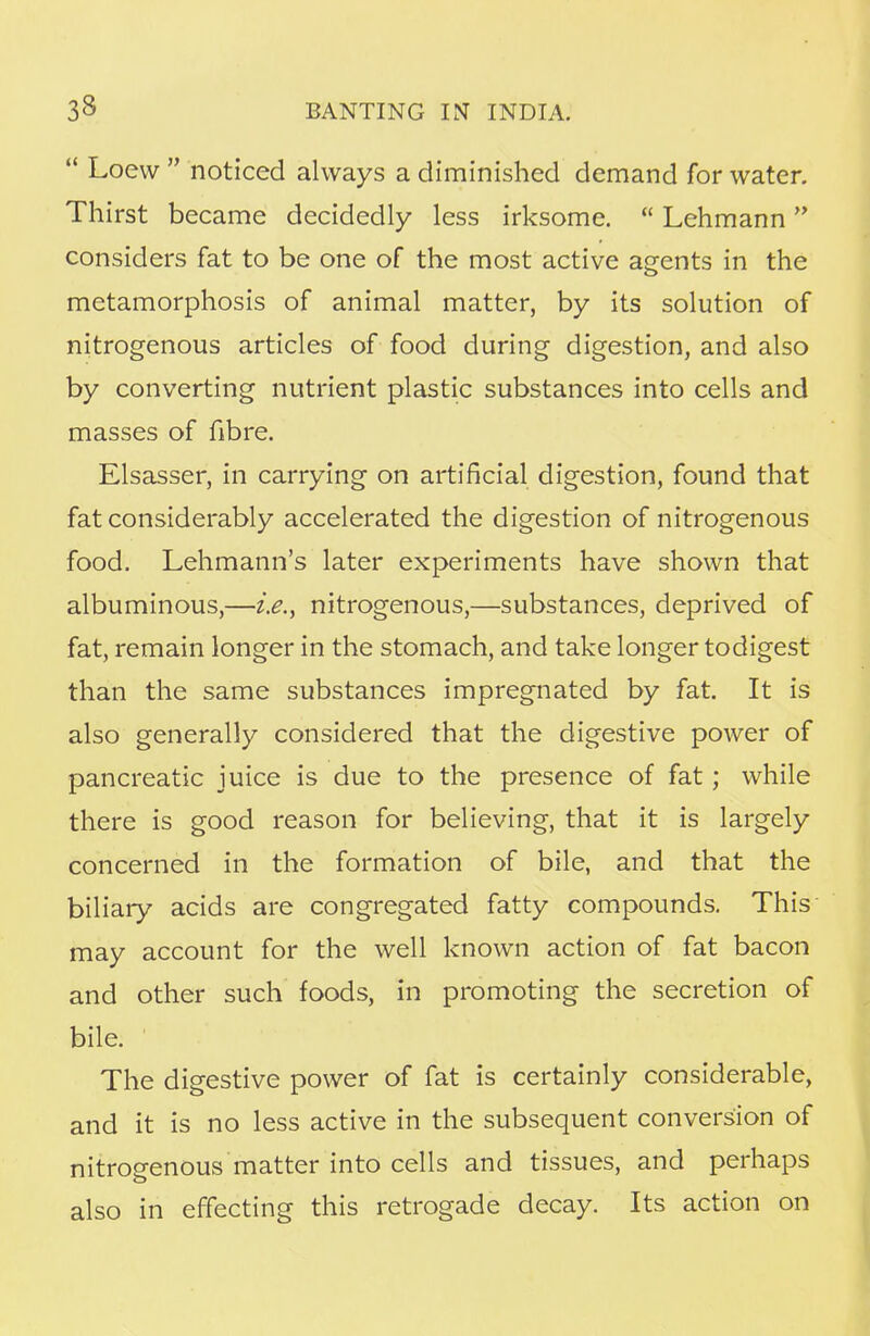  Loew  noticed always a diminished demand for water. Thirst became decidedly less irksome.  Lehmann considers fat to be one of the most active agents in the metamorphosis of animal matter, by its solution of nitrogenous articles of food during digestion, and also by converting nutrient plastic substances into cells and masses of fibre. Elsasser, in carrying on artificial digestion, found that fat considerably accelerated the digestion of nitrogenous food. Lehmann's later experiments have shown that albuminous,—i.e., nitrogenous,—substances, deprived of fat, remain longer in the stomach, and take longer todigest than the same substances impregnated by fat. It is also generally considered that the digestive power of pancreatic juice is due to the presence of fat; while there is good reason for believing, that it is largely concerned in the formation of bile, and that the biliary acids are congregated fatty compounds. This may account for the well known action of fat bacon and other such foods, in promoting the secretion of bile. The digestive power of fat is certainly considerable, and it is no less active in the subsequent conversion of nitrogenous matter into cells and tissues, and perhaps also in effecting this retrogade decay. Its action on