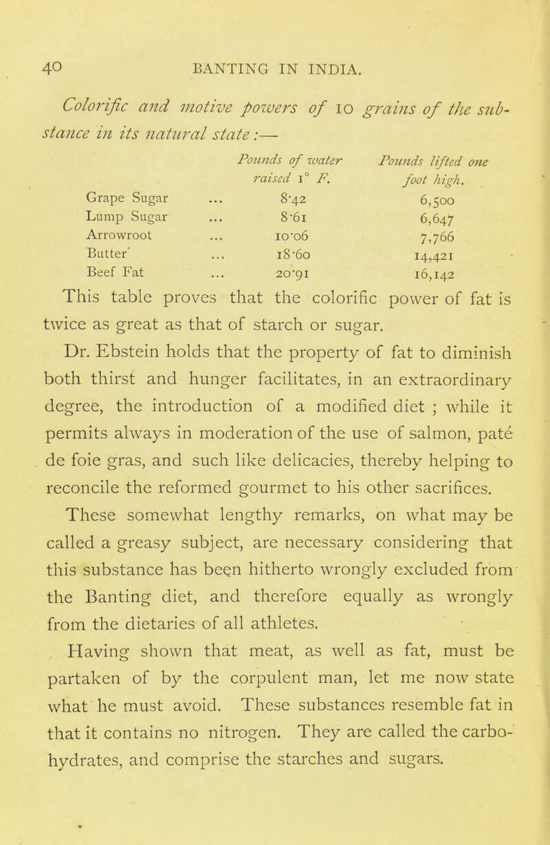 Colorific and motive poivers of 10 grains of the sub- stance in its natural state:— Pounds of water Pounds lifted one raised i° F. foot high. Grape Sugar ... 8-42 6,500 Lump Sugar ... 8'6i 6,647 Arrowroot ... io-o6 7,766 Butter' ... i8-6o 14,421 Beef Fat ... 20-91 16,142 This table proves that the colorific power of fat is twice as great as that of starch or sugar. Dr. Ebstein holds that the property of fat to diminish both thirst and hunger facilitates, in an extraordinary- degree, the introduction of a modified diet ; while it permits always in moderation of the use of salmon, pate de foie gras, and such like delicacies, thereby helping to reconcile the reformed gourmet to his other sacrifices. These somewhat lengthy remarks, on what may be called a greasy subject, are necessary considering that this substance has been hitherto wrongly excluded from the Banting diet, and therefore equally as wrongly from the dietaries of all athletes. Having shown that meat, as well as fat, must be partaken of by the corpulent man, let me now state what he must avoid. These substances resemble fat in that it contains no nitrogen. They are called the carbo- hydrates, and comprise the starches and sugars.