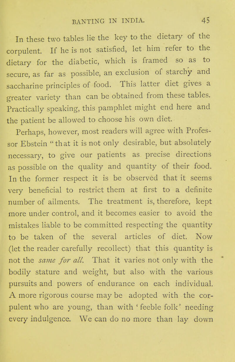 In these two tables lie the key to the dietary of the corpulent. If he is not satisfied, let him refer to the dietary for the diabetic, which is framed so as to secure, as far as possible, an exclusion of starchy and saccharine principles of food. This latter diet gives a greater variety than can be obtained from these tables. Practically speaking, this pamphlet might end here and the patient be allowed to choose his own diet. Perhaps, however, most readers will agree with Profes- sor Ebstein that it is not only desirable, but absolutely necessary, to give our patients as precise directions as possible on the quality and quantity of their food. In the former respect it is be observed that it seems very beneficial to restrict them at first to a definite number of ailments. The treatment is, therefore, kept more under control, and it becomes easier to avoid the mistakes liable to be committed respecting the quantity to be taken of the several articles of diet. Now (let the reader carefully recollect) that this quantity is not the same for all. That it varies not only with the bodily stature and weight, but also with the various pursuits and powers of endurance on each individual. A more rigorous course may be adopted with the cor- pulent who are young, than with ' feeble folk' needing every indulgence. We can do no more than lay down