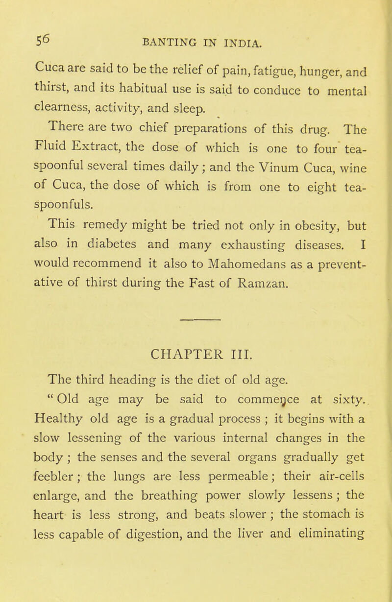 Cuca are said to be the relief of pain, fatigue, hunger, and thirst, and its habitual use is said to conduce to mental clearness, activity, and sleep. There are two chief preparations of this drug. The Fluid Extract, the dose of which is one to four tea- spoonful several times daily; and the Vinum Cuca, wine of Cuca, the dose of which is from one to eight tea- spoonfuls. This remedy might be tried not only in obesity, but also in diabetes and many exhausting diseases. I would recommend it also to Mahomedans as a prevent- ative of thirst during the Fast of Ramzan. CHAPTER III. The third heading is the diet of old age. Old age may be said to commence at sixty. Healthy old age is a gradual process ; it begins with a slow lessening of the various internal changes in the body ; the senses and the several organs gradually get feebler; the lungs are less permeable; their air-cells enlarge, and the breathing power slowly lessens ; the heart is less strong, and beats slower ; the stomach is less capable of digestion, and the liver and eliminating