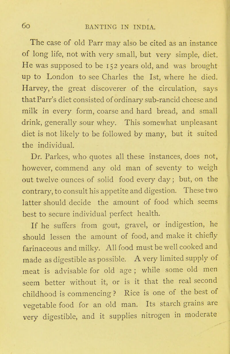The case of old Parr may also be cited as an instance of long life, not with very small, but very simple, diet. He was supposed to be 152 years old, and was brought up to London to see Charles the 1st, where he died. Harvey, the great discoverer of the circulation, says thatParr's diet consisted of ordinary sub-rancid cheese and milk in every form, coarse and hard bread, and small drink, generally sour whey. This somewhat unpleasant diet is not likely to be followed by many, but it suited the individual. Dr. Parkes, who quotes all these instances, does not, however, commend any old man of seventy to weigh out twelve ounces of solid food every day; but, on the contrary, to consult his appetite and digestion. These two latter should decide the amount of food which seems best to secure individual perfect health. If he suffers from gout, gravel, or indigestion, he should lessen the amount of food, and make it chiefly farinaceous and milky. All food must be well cooked and made as digestible as possible. A very limited supply of meat is advisable for old age ; while some old men seem better without it, or is it that the real second childhood is commencing ? Rice is one of the best of vegetable food for an old man. Its starch grains are very digestible, and it supplies nitrogen in moderate