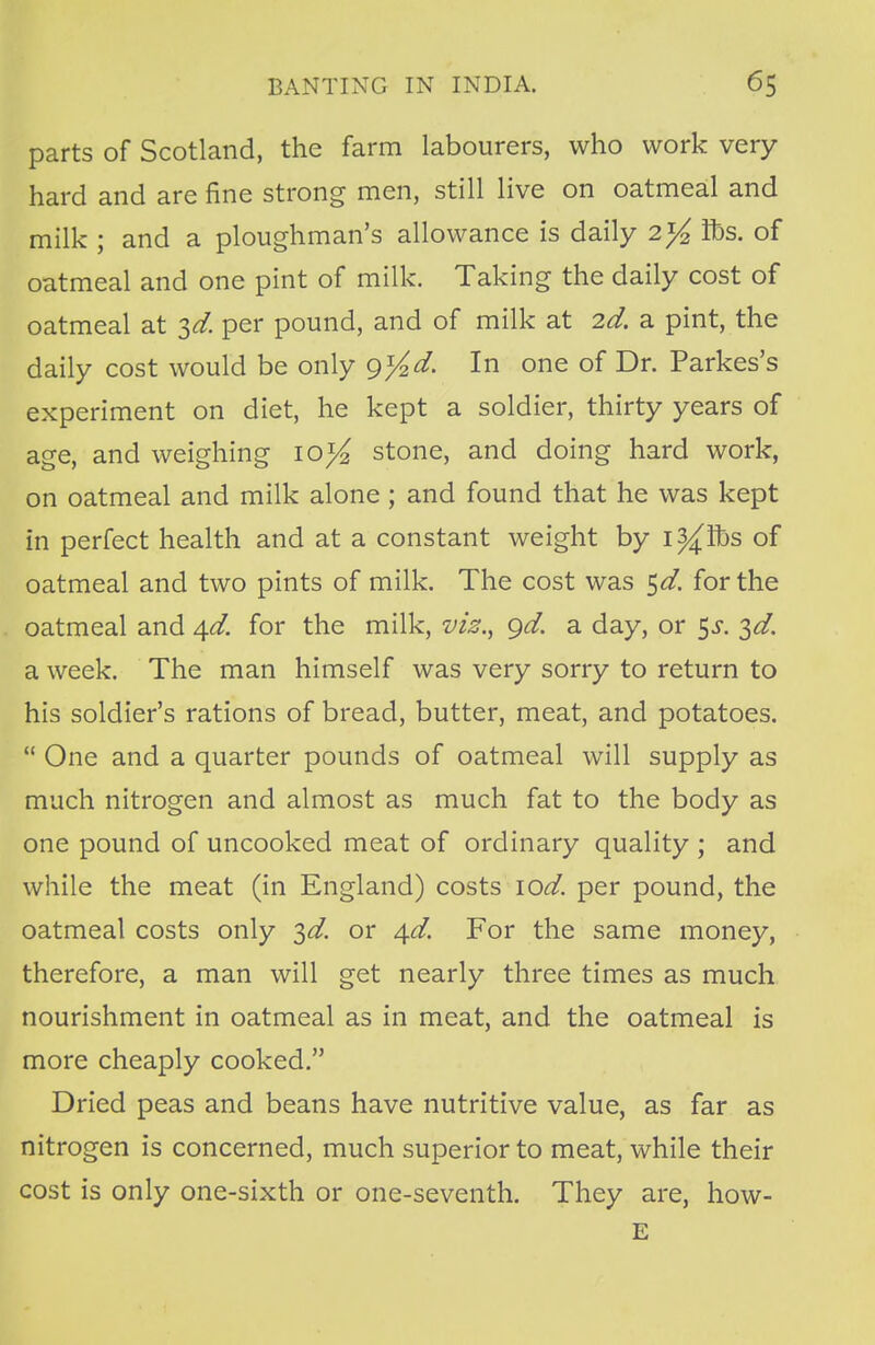 parts of Scotland, the farm labourers, who work very hard and are fine strong men, still live on oatmeal and milk ; and a ploughman's allowance is daily 2^ lbs. of oatmeal and one pint of milk. Taking the daily cost of oatmeal at $d. per pound, and of milk at 2d. a pint, the daily cost would be only g%d. In one of Dr. Parkes's experiment on diet, he kept a soldier, thirty years of age, and weighing 10^ stone, and doing hard work, on oatmeal and milk alone; and found that he was kept in perfect health and at a constant weight by i^lbs of oatmeal and two pints of milk. The cost was %d. for the oatmeal and ^d. for the milk, vis., gd. a day, or $s. ^d. a week. The man himself was very sorry to return to his soldier's rations of bread, butter, meat, and potatoes.  One and a quarter pounds of oatmeal will supply as much nitrogen and almost as much fat to the body as one pound of uncooked meat of ordinary quality ; and while the meat (in England) costs \od. per pound, the oatmeal costs only 3^. or ^d. For the same money, therefore, a man will get nearly three times as much nourishment in oatmeal as in meat, and the oatmeal is more cheaply cooked. Dried peas and beans have nutritive value, as far as nitrogen is concerned, much superior to meat, while their cost is only one-sixth or one-seventh. They are, how- E