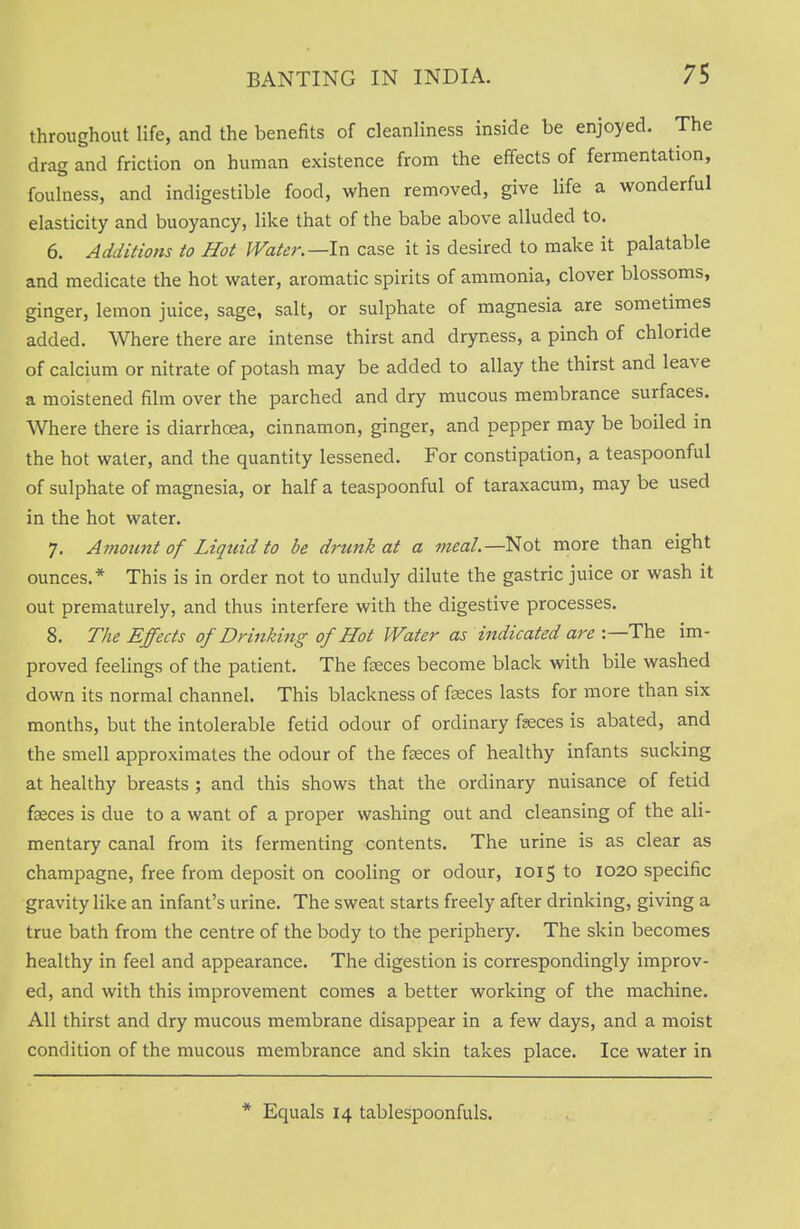 throughout life, and the benefits of cleanliness inside be enjoyed. The drag and friction on human existence from the effects of fermentation, foulness, and indigestible food, when removed, give life a wonderful elasticity and buoyancy, like that of the babe above alluded to. 6. Additions to Hot Water.—In case it is desired to make it palatable and medicate the hot water, aromatic spirits of ammonia, clover blossoms, ginger, lemon juice, sage, salt, or sulphate of magnesia are sometimes added. Where there are intense thirst and dryness, a pinch of chloride of calcium or nitrate of potash may be added to allay the thirst and leave a moistened film over the parched and dry mucous membrance surfaces. Where there is diarrhoea, cinnamon, ginger, and pepper may be boiled in the hot water, and the quantity lessened. For constipation, a teaspoonful of sulphate of magnesia, or half a teaspoonful of taraxacum, may be used in the hot water. 7. Amount of Liquid to be drunk at a meal— Not more than eight ounces.* This is in order not to unduly dilute the gastric juice or wash it out prematurely, and thus interfere with the digestive processes. 8. The Effects of Drinking of Hot Water as indicated are :—The im- proved feelings of the patient. The feces become black with bile washed down its normal channel. This blackness of feces lasts for more than six months, but the intolerable fetid odour of ordinary feces is abated, and the smell approximates the odour of the feces of healthy infants sucking at healthy breasts ; and this shows that the ordinary nuisance of fetid feces is due to a want of a proper washing out and cleansing of the ali- mentary canal from its fermenting contents. The urine is as clear as champagne, free from deposit on cooling or odour, 1015 to 1020 specific gravity like an infant's urine. The sweat starts freely after drinking, giving a true bath from the centre of the body to the periphery. The skin becomes healthy in feel and appearance. The digestion is correspondingly improv- ed, and with this improvement comes a better working of the machine. All thirst and dry mucous membrane disappear in a few days, and a moist condition of the mucous membrance and skin takes place. Ice water in * Equals 14 tablespoonfuls.