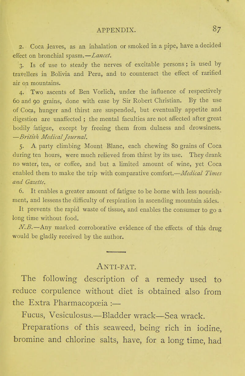 2. Coca leaves, as an inhalation or smoked in a pipe, have a decided effect on bronchial spasm.—Lancet. 3. Is of use to steady the nerves of excitable persons; is used by travellers in Bolivia and Peru, and to counteract the effect of rarified air on mountains. 4. Two ascents of Ben Vorlich, under the influence of respectively 60 and 90 grains, done with ease by Sir Robert Christian. By the use of Coca, hunger and thirst are suspended, but eventually appetite and digestion are unaffected ; the mental faculties are not affected after great bodily fatigue, except by freeing them from dulness and drowsiness. —British Medical Journal. 5. A party climbing Mount Blanc, each chewing 80 grains of Coca during ten hours, were much relieved from thirst by its use. They drank no water, tea, or coffee, and but a limited amount of wine, yet Coca enabled them to make the trip with comparative comfort.—Medical Times and Gazette. 6. It enables a greater amount of fatigue to be borne with less nourish- ment, and lessens the difficulty of respiration in ascending mountain sides. It prevents the rapid waste of tissue, and enables the consumer to go a long time without food. N.B.—Any marked corroborative evidence of the effects of this drug would be gladly received by the author. Anti-fat. The following description of a remedy used to reduce corpulence without diet is obtained also from the Extra Pharmacopoeia :— Fucus, Vesiculosus.—Bladder wrack—Sea wrack. Preparations of this seaweed, being rich in iodine, bromine and chlorine salts, have, for a long time, had