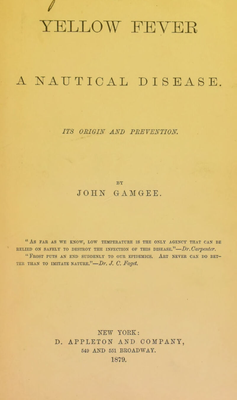 TELL017 FEVEE A NAUTICAL DISEASE ITS ORIGIN AND PBErENTION. JOHN GAMGEE  As FAR AS WE KNOTT, LOW TEMTERATURE IS THE ONLY AGENCY THAT CAN BE EELIED ON SAFELY TO DESTROY THE INFECTION OF THIS DISEASE. Dr.Carpe7ltcr. Frost puts an end suddenly to our epidemics. Art never can do bet- ter THAN TO imitate NATURE.—Br. J. C. Fagd. NEW YORK: D. APPLETON AND COMPANY, 649 AND 551 BROADWAY. 1879.