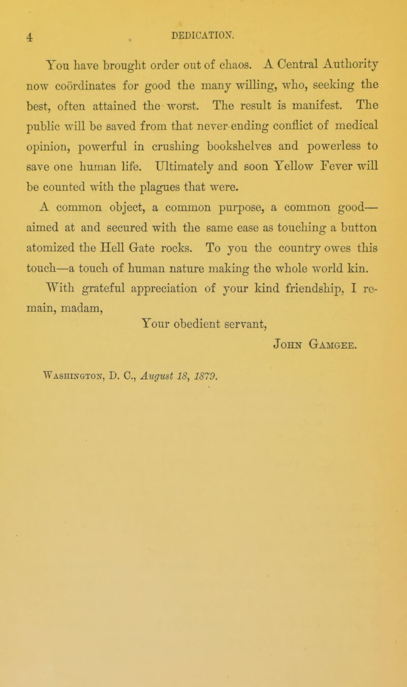 You have brouglit order out of cli.ios. A Central Autlioritj now coordinates for good the many willing, who, seeking the best, often attained the worst. The result is manifest. The public will be saved from that never ending conflict of medical opinion, powerful in crushing bookshelves and powerless to save one human life. Ultimately and soon Yellow Fever will be counted with the plagues that were. A common object, a common purpose, a common good— aimed at and secured with the same ease as touching a button atomized the Hell Gate rocks. To you the country owes this touch—a touch of human nature making the whole world kin. With grateful appreciation of your kind friendship, I re- main, madam. Your obedient servant, John Gamgee. WAsniNGTo:^, D. C, August 18, 1879.