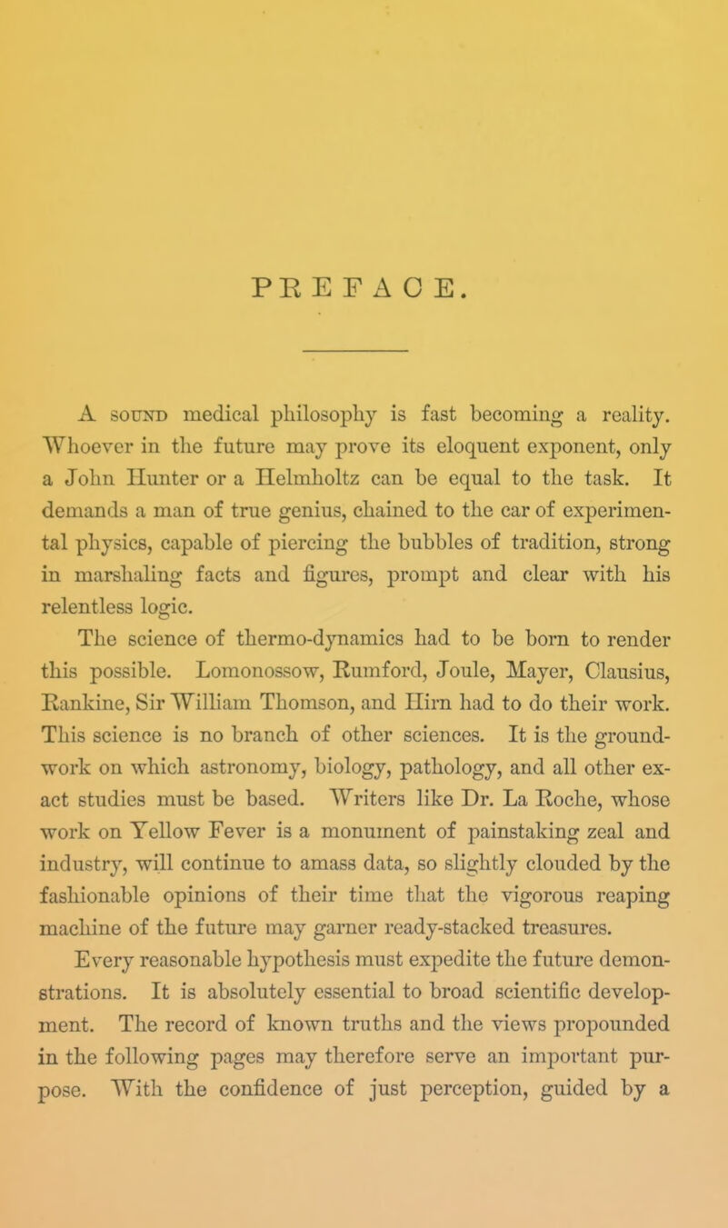 PK E F A O E. A SOUND medical philosopliy is fast becoming a reality. Whoever in the future may prove its eloquent exponent, only a John Hunter or a Helmholtz can be equal to the task. It demands a man of true genius, chained to the car of experimen- tal physics, capable of piercing the bubbles of tradition, strong in marshaling facts and figures, prompt and clear with his relentless logic. The science of thermo-dynamics had to be born to render this possible. Lomonossow, Rumford, Joule, Mayer, Clausius, Kankine, Sir William Thomson, and Ilirn had to do their work. This science is no branch of other sciences. It is the ground- work on which astronomy, biology, pathology, and all other ex- act studies must be based. Writers like Dr. La Roche, whose work on Yellow Fever is a monument of painstaking zeal and industry, will continue to amass data, so slightly clouded by the fashionable opinions of their time tliat the vigorous reaping machine of the future may garner ready-stacked treasures. Every reasonable hypothesis must expedite the future demon- strations. It is absolutely essential to broad scientific develop- ment. The record of known truths and the views propounded in the following pages may therefore serve an important pur- pose. With the confidence of just perception, guided by a