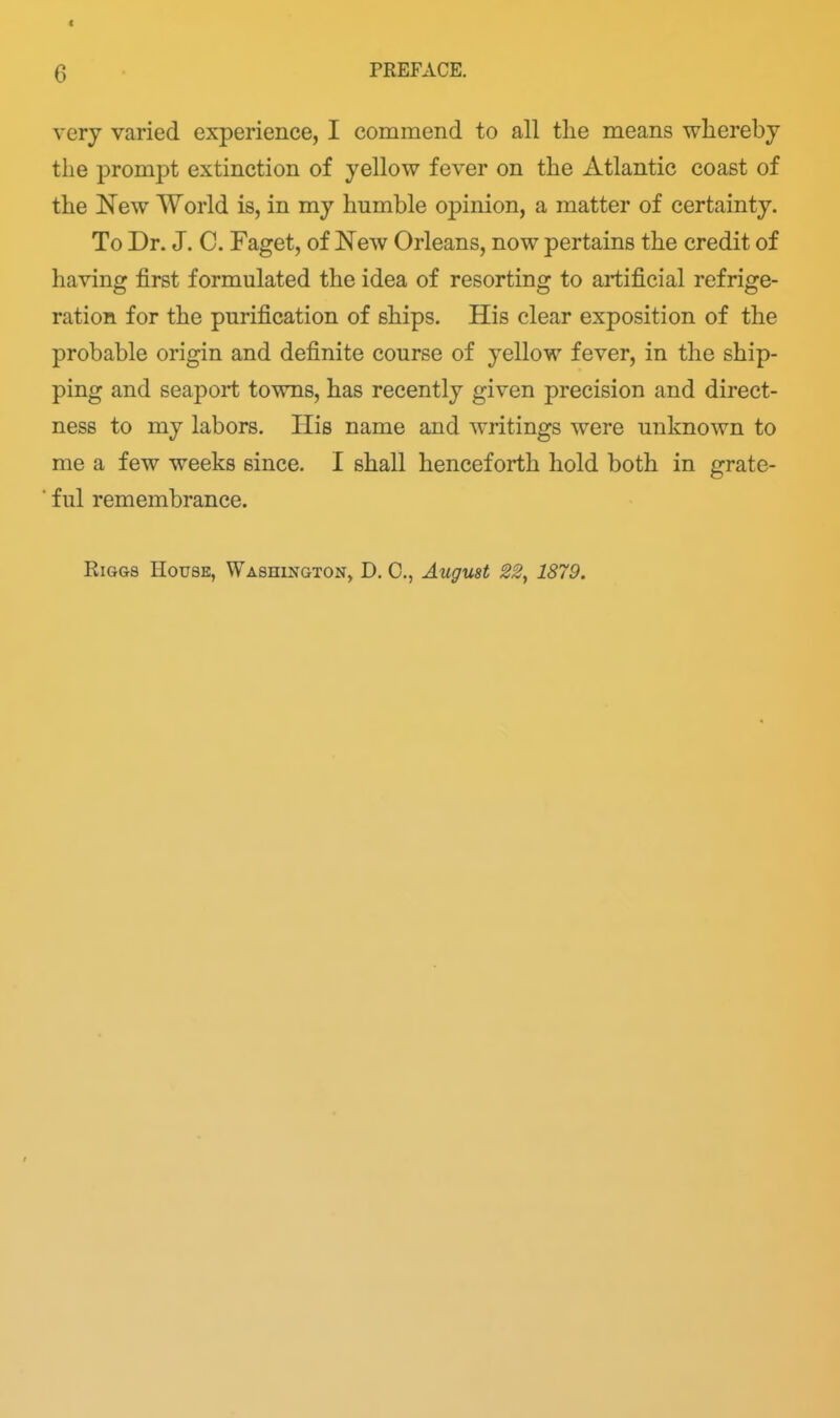 Q PREFACE. very varied experience, I commend to all the means whereby the prompt extinction of yellow fever on the Atlantic coast of the 'New World is, in my humble opinion, a matter of certainty. To Dr. J. C. Faget, of New Orleans, now pertains the credit of having first formulated the idea of resorting to artificial refrige- ration for the purification of ships. His clear exposition of the probable origin and definite course of yellow fever, in the ship- ping and seaport towns, has recently given precision and direct- ness to my labors. His name and writings were unknown to me a few weeks since. I shall henceforth hold both in grate- ■ ful remembrance.