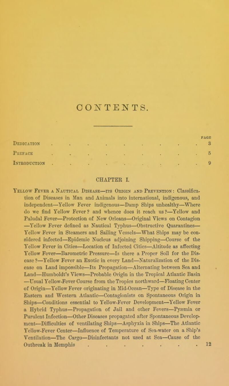 OOIN^TENTS. PAGE Dedication 3 Preface 5 Introduction 9 CHAPTER 1. Yellow Fever a Nautical Disease—its Origin and Prevention : Classifica. tion of Diseases in Man and Animals into international, indigenous, and independent—Yellow Fever indigenous—Damp Ships unhealthy—Where do we find Yellow Fever ? and whence does it reach us ?—Yellow and Paludal Fever—Protection of New Orleans—Original Views on Contagion —Yellow Fever defined as Nautical Typhus—Obstructive Quarantines— Yellow Fever in Steamers and Sailing Vessels—What Ships may be con- sidered infected—Epidemic Nucleus adjoining Shipping—Course of the Yellow Fever in Cities—Location of Infected Cities—Altitude as affecting Yellow Fever—Barometric Pressure—Is there a Proper Soil for the Dis- ease ?—Yellow Fever an Exotic in every Land—Naturalization of the Dis- ease on Land impossible—Its Propagation—Alternating between Sea and Land—Humboldt's Views—Probable Origin in the Tropical Atlantic Basin —Usual Yellow-Fever Course from the Tropics northward—Floating Center of Origin—Yellow Fever originating in Mid-Ocean—Type of Disease in the Eastern and Western Atlantic—Contagionists on Spontaneous Origin in Ships—Conditions essential to Yellow-Fever Development—Yellow Fever a Hybrid Typhus—Propagation of Jail and other Fevers—Pyaemia or Purulent Infection—Other Diseases propagated after Spontaneous Develop- ment—DiflBculties of ventilating Ships—Asphyxia in Ships—The Atlantic Yellow-Fever Center—Influence of Temperature of Sea-water on a Ship's Ventilation—The Cargo—Disinfectants not used at Sea—Cause of the Outbreak in Memphis . . . . . . .12