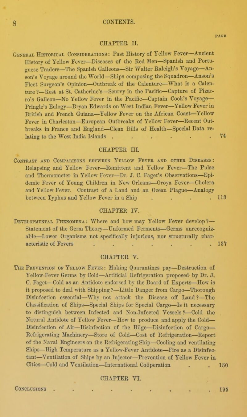 PAGE CHAPTER II. General IIistorical Considerations : Past Uistory of Yellow Fever—Ancient History of Yellow Fever—Diseases of the Red Men—Spanish and Portu- guese Traders—The Spanish Galleons—Sir Walter Raleigh's Voyage—An- son's Voyage around the World—Ships composing the Squadron—Anson's Fleet Surgeon's Opinion—Outbreak of the Calenture—What is a Calen- ture ?—Rest at St. Catherine's—Scurvy in the Pacific—Capture of Pizar- ro's Galleon—No Yellow Fever in the Pacific—Captain Cook's Voyage— Pringle's Eulogy—Bryan Edwards on West Indian Fever—Yellow Fever in British and French Guiana—Yellow Fever on the African Coast—Yellow Fever in Charleston—European Outbreaks of Yellow Fever—Recent Out- breaks in France and England—Clean Bills of Health—Special Data re- lating to the West India Islands . . . . . .74 CHAPTER m. » Contrast and Comparisons between Yellow Fever and other Diseases: Relapsing and Yellow Fever—Remittent and Yellow Fever—The Pulse and Thermometer in Yellow Fever—Dr. J. C. Faget's Observations—Epi- demic Fever of Young Children in New Orleans—Oroya Fever—Cholera and Yellow Fever. Contrast of a Land and an Ocean Plague—Analogy between Typhus and Yellow Fever in a Ship . . . .113 CHAPTER IV. Developmental Phenomena : Where and how may Yellow Fever develop ?— Statement of the Germ Theory—Unformed Ferments—Germs unrecogniz- able—Lower Organisms not specifically injurious, nor structurally char- acteristic of Fevers . . . . . . . 137 CHAPTER V. The Prevention of Yellow Fever : Making Quarantines pay—Destruction of Yellow-Fever Germs by Cold—Artificial Refrigeration proposed by Dr. J. C. Faget—Cold as an Antidote endorsed by the Board of Experts—How is it proposed to deal with Shipping ?—Little Danger from Cargo—Thorough Disinfection essential—Why not attack the Disease off Land ?—The Classification of Ships—Special Ships for Special Cargo—Is it necessary to distinguish between Infected and Non-Infectcd Vessels ?—Cold the Natural Antidote of Yellow Fever—How to produce and apply the Cold— Disinfection of Air—Disinfection of the Bilge—Disinfection of Cargo— Refrigerating Machinery—Store of Cold—Cost of Refrigeration—Report of the Naval Engineers on the Refrigerating Ship—Cooling and ventilating Ships—High Temperature as a Yellow-Fever Antidote—Fire as a Disinfec- tant—Ventilation of Ships by an Injector—Prevention of Yellow Fever in Cities—Cold and Ventilation—International Cooperation . . 150 CHAPTER VL CoNCLtrsiONS ......... 195