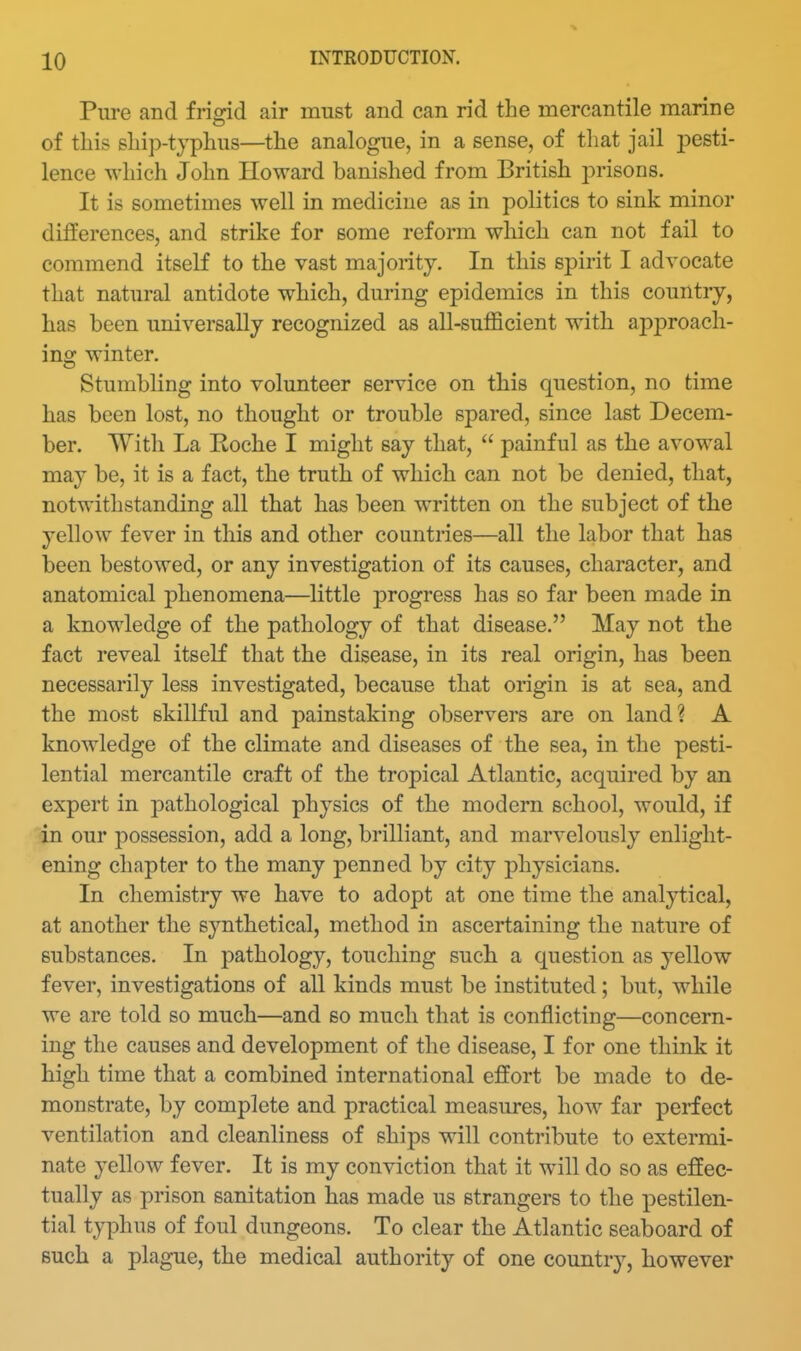 Pure and frigid air must and can rid the mercantile marine of this ship-typhus—the analogue, in a sense, of that jail 2)esti- lence which John Howard banished from British 2:)risons. It is sometimes well in medicine as in politics to sink minor differences, and strike for some reform wliich can not fail to commend itself to the vast majority. In this spirit I advocate that natural antidote which, during epidemics in this country, has been universally recognized as all-sufficient with approach- ing winter. Stumbling into volunteer service on this question, no time has been lost, no thought or trouble spared, since last Decem- ber. With La Roche I might say that,  painful as the avowal may be, it is a fact, the truth of which can not be denied, that, notwithstanding all that has been written on the subject of the yellow fever in this and other countries—all the labor that has been bestowed, or any investigation of its causes, character, and anatomical phenomena—little progress has so far been made in a knowledge of the pathology of that disease. May not the fact reveal itself that the disease, in its real origin, has been necessarily less investigated, because that origin is at sea, and the most skillful and painstaking observers are on land? A knowledge of the climate and diseases of the sea, in the pesti- lential mercantile craft of the tropical Atlantic, acquired by an expert in pathological physics of the modern school, would, if in our possession, add a long, brilliant, and marvelously enlight- ening chapter to the many penned by city physicians. In chemistry we have to adopt at one time the analytical, at another the synthetical, method in ascertaining the nature of substances. In pathology, touching such a question as yellow fever, investigations of all kinds must be instituted; but, while we are told so much—and so much that is conflicting—concern- ing the causes and development of the disease, I for one think it high time that a combined international effort be made to de- monstrate, by complete and practical measures, how far perfect ventilation and cleanliness of ships will contribute to extermi- nate yellow fever. It is my conviction that it will do so as effec- tually as prison sanitation has made us strangers to the pestilen- tial typhus of foul dungeons. To clear the Atlantic seaboard of such a plague, the medical authority of one country, however