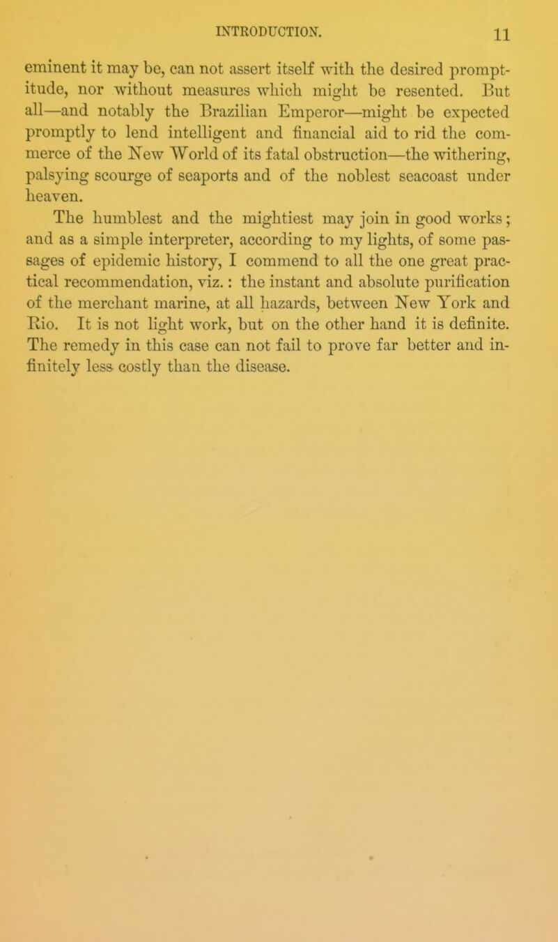 eminent it may be, can not assert itself with the desired prompt- itude, nor without measures which might be resented. But all—and notably the Brazilian Emperor—might be expected promptly to lend intelligent and financial aid to rid the com- merce of the New World of its fatal obstruction—the withering, palsying scourge of seaports and of the noblest seacoast under heaven. The humblest and the mightiest may join in good works; and as a simple interpreter, according to my lights, of some pas- sages of epidemic history, I commend to all the one great prac- tical recommendation, viz.: the instant and absolute purification of the merchant marine, at all hazards, between New York and Rio. It is not light work, but on the other hand it is definite. The remedy in this case can not fail to prove far better and in- finitely less- costly than the disease.