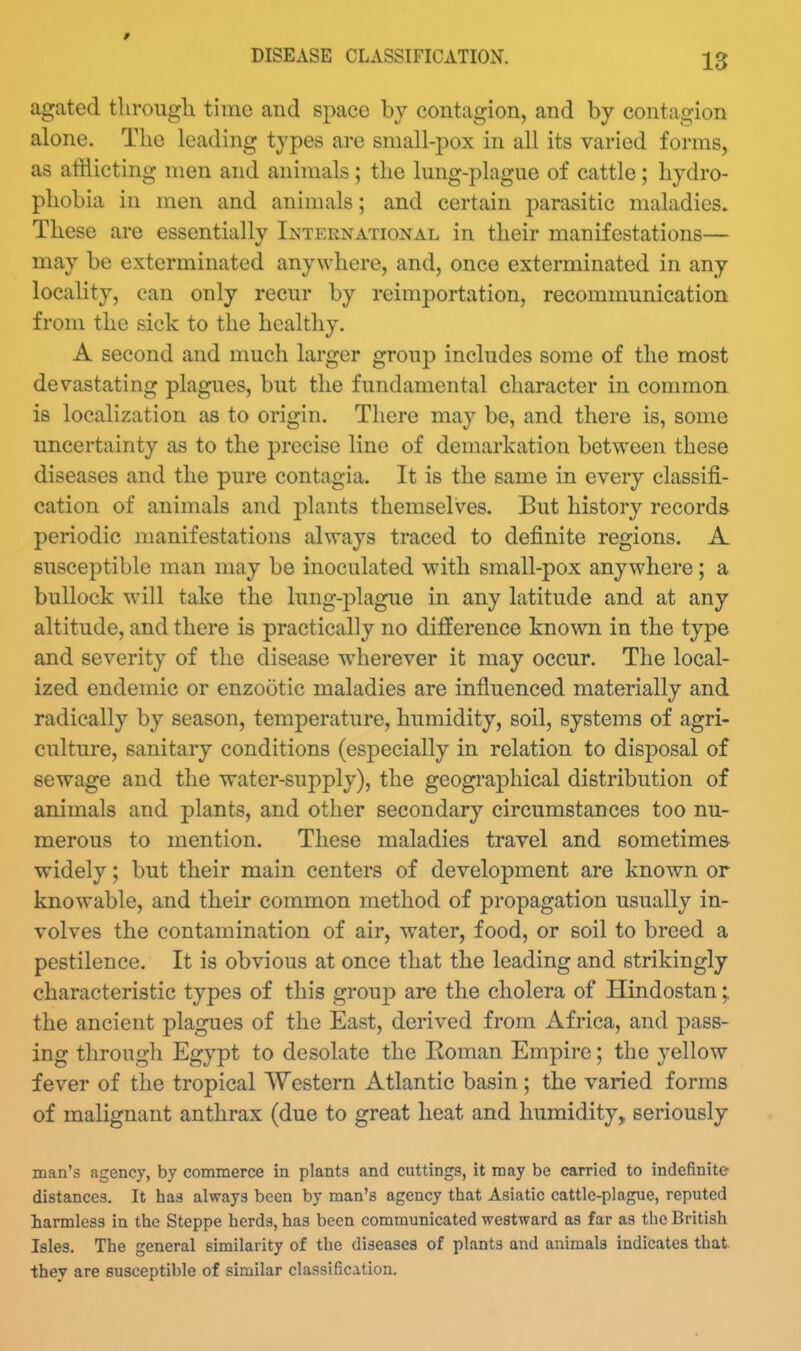 DISEASE CLASSIFICATION. 13 agated tlirough time and space by contagion, and by contagion alone. The leading types are small-pox in all its varied forms, as atHicting men and animals ; the lung-plague of cattle; hydro- phobia in men and animals; and certain parasitic maladies. These are essentially Ij^ternational in their manifestations— may be exterminated anywhere, and, once exterminated in any locality, can only recur by reimportation, recommunication from the sick to the healthy. A second and much larger group includes some of the most devastating plagues, but the fundamental character in common is localization as to origin. There may be, and there is, some uncertainty as to the precise line of demarkation between these diseases and the pure contagia. It is the same in every classifi- cation of animals and plants themselves. But history records periodic manifestations always traced to definite regions. A susceptible man may be inoculated with small-pox anywhere; a bullock will take the lung-plague in any latitude and at any altitude, and there is practically no difference known in the type and severity of the disease wherever it may occur. The local- ized endemic or enzootic maladies are influenced materially and radically by season, temperature, humidity, soil, systems of agri- culture, sanitary conditions (especially in relation to disposal of sewage and the water-supply), the geographical distribution of animals and plants, and other secondary circumstances too nu- merous to mention. These maladies travel and sometimes widely; but their main centers of development are known or knowable, and their common method of propagation usually in- volves the contamination of air, water, food, or soil to breed a pestilence. It is obvious at once that the leading and strikingly characteristic types of this grouj) are the cholera of Hindostan;. the ancient plagues of the East, derived from Africa, and pass- ing through Egypt to desolate the Eoman Empire; the yellow fever of the tropical Western Atlantic basin; the varied forms of malignant anthrax (due to great heat and humidity, seriously man's agency, by commerce in plants and cuttings, it may be carried to indefinite distances. It has always been by man's agency that Asiatic cattle-plague, reputed harmless in the Steppe herds, has been communicated westward as far as the British Isles. The general similarity of the diseases of plants and animals indicates that they are susceptible of similar classification.