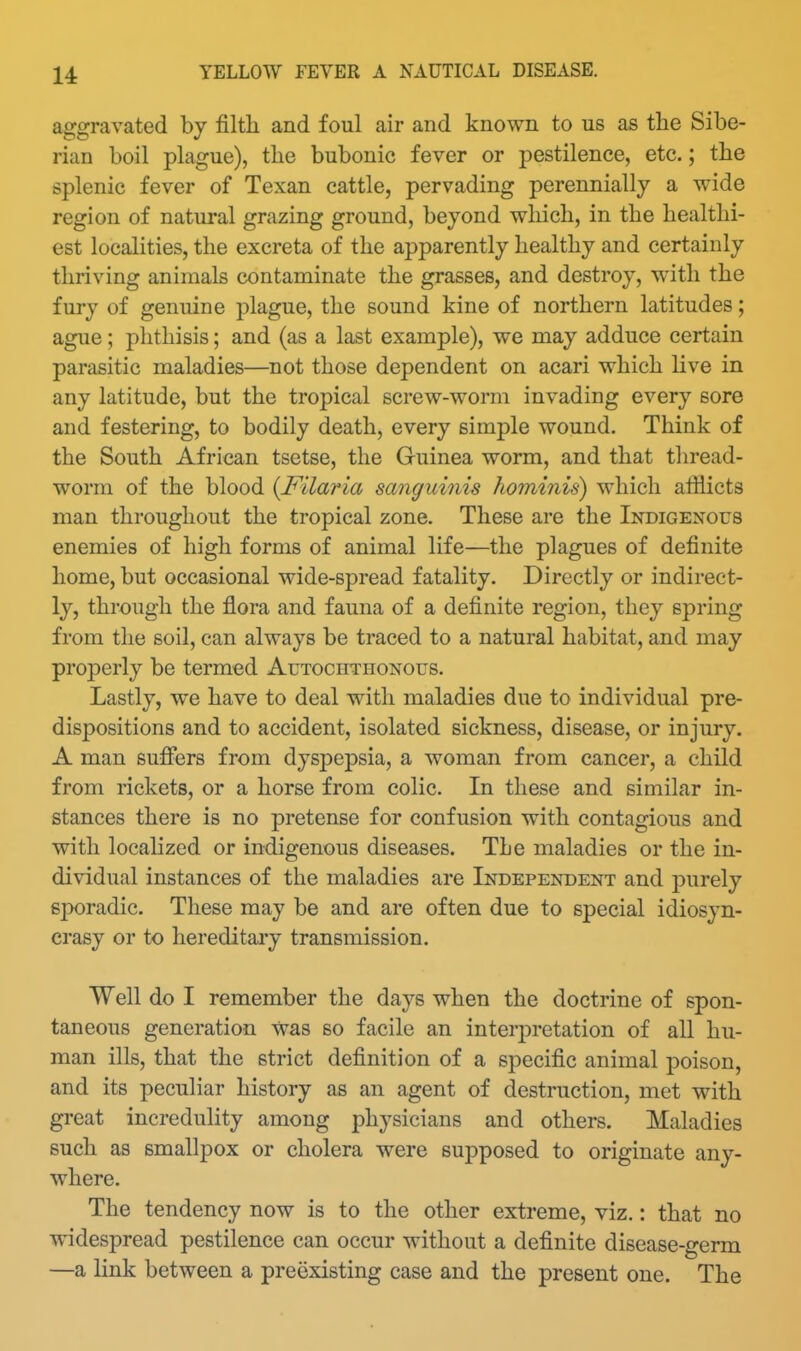 aggravated by filtli and foul air and known to us as the Sibe- rian boil plague), tlie bubonic fever or pestilence, etc.; the splenic fever of Texan cattle, pervading perennially a wide region of natural grazing ground, beyond which, in the healthi- est localities, the excreta of the apparently healthy and certainly thriving animals contaminate the grasses, and destroy, with the fury of genuine plague, the sound kine of northern latitudes; ague; phthisis; and (as a last example), we may adduce certain parasitic maladies—not those dependent on acari which live in any latitude, but the tropical screw-worm invading every sore and festering, to bodily death, every simple wound. Think of the South African tsetse, the Guinea worm, and that thread- worm of the blood {Filaria sanguinis hominis) which afflicts man throughout the tropical zone. These are the Indigexous enemies of high forms of animal life—the plagues of definite home, but occasional wide-spread fatality. Directly or indirect- ly, through the flora and fauna of a definite region, they spring from the soil, can always be traced to a natural habitat, and may properly be termed Autochthonous. Lastly, we have to deal with maladies due to individual pre- dispositions and to accident, isolated sickness, disease, or injury. A man suflfers from dyspepsia, a woman from cancer, a child from rickets, or a horse from colic. In these and similar in- stances there is no pretense for confusion with contagious and with localized or indigenous diseases. The maladies or the in- dividual instances of the maladies are Independent and purely sporadic. These may be and are often due to special idiosyn- crasy or to hereditary transmission. Well do I remember the days when the doctrine of spon- taneous generation was so facile an interpretation of all hu- man ills, that the strict definition of a specific animal poison, and its peculiar history as an agent of destruction, met with great incredulity among physicians and others. Maladies such as smallpox or cholera were supposed to originate any- where. The tendency now is to the other extreme, viz.: that no widespread pestilence can occur without a definite disease-germ —a link between a preexisting case and the present one. The