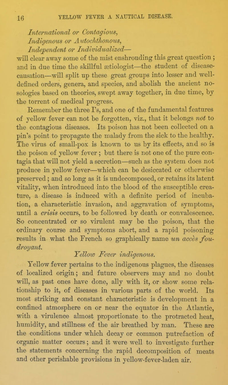 International or Contagious^ Indigenous or Autochthonous, Independent or Individualized— ^ill clear away some of the mist enshrouding this great question ; and in due time the skillful {Etiologist—the student of disease- causation—will split up these great groups into lesser and well- defined orders, genera, and species, and abolish the ancient no- sologies based on theories, swept away together, in due time, by the torrent of medical progress. Eemember the three I's, and one of the fundamental features of yellow fever can not be forgotten, viz., that it belongs not to the contagious diseases. Its poison has not been collected on a pin's point to propagate the malady from the sick to the healthy. The virus of small-pox is known to us by its effects, and so is the poison of yellow fever ; but there is not one of the j)ure con- tagia that will not yield a secretion—such as the system does not produce in yellow fever—which can be desiccated or otherwise preserved; and so long as it is undecomposed, or retains its latent vitality, when introduced into the blood of the susceptible crea- ture, a disease is induced with a definite period of incuba- tion, a characteristic invasion, and aggravation of symptoms, until a crisis occurs, to be followed by death or convalescence. So concentrated or so virulent may be the poison, that the ordinary course and symptoms abort, and a rapid poisoning results in what the French so graphically name un acces fou- droyant. Yellow Fever indigenous. Yellow fever pertains to the indigenous plagues, the diseases of localized origin; and future observers may and no doubt will, as past ones have done, ally with it, or show some rela- tionship to it, of diseases in various parts of the world. Its most striking and constant characteristic is development in a confined atmosphere on or near the equator in the Atlantic, with a virulence almost proportionate to the protracted heat, humidity, and stillness of the air breathed by man. These are the conditions under which decay or common putrefaction of organic matter occurs; and it were well to investigate further the statements concerning the rapid decomposition of meats and other perishable provisions in yellow-fever-laden air.