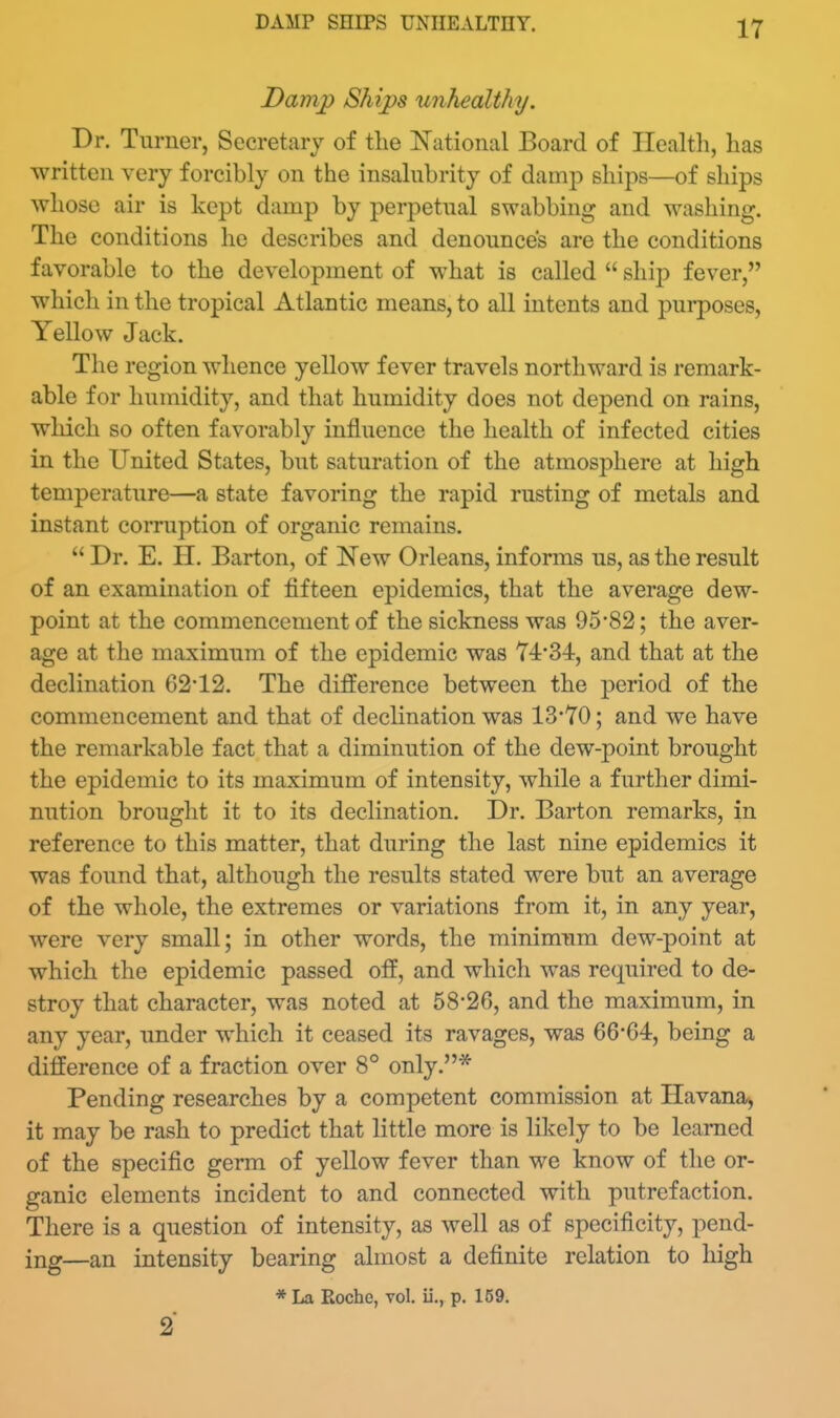 DAMP SHIPS UNHEALTHY. Dam]) Ships unhealthy. Dr. Turner, Secretary of the National Board of Ilealtli, has ■written very forcibly on the insalubrity of damp ships—of ships whoso air is kept damp by perpetual swabbing and washing. The conditions he describes and denounces are the conditions favorable to the development of what is called  ship fever, which in the tropical Atlantic means, to all intents and purposes, Yellow Jack. The region whence yellow fever travels northward is remark- able for humidity, and that humidity does not depend on rains, which so often favorably influence the health of infected cities in the United States, but saturation of the atmosphere at high temperature—a state favoring the rapid rusting of metals and instant corruption of organic remains,  Dr. E. H. Barton, of New Orleans, informs us, as the result of an examination of fifteen epidemics, that the average dew- point at the commencement of the sickness was 95*82; the aver- age at the maximum of the epidemic was 74-34, and that at the declination 6212. The difference between the period of the commencement and that of declination was 13*70; and we have the remarkable fact that a diminution of the dew-point brought the epidemic to its maximum of intensity, while a further dimi- nution brought it to its declination. Dr. Barton remarks, in reference to this matter, that during the last nine epidemics it was found that, although the results stated were but an average of the whole, the extremes or variations from it, in any year, were very small; in other words, the minimiim dew-point at which the epidemic passed off, and which was required to de- stroy that character, was noted at 58*26, and the maximum, in any year, under which it ceased its ravages, was 66*64, being a difference of a fraction over 8° only.* Pending researches by a competent commission at Havana^ it may be rash to predict that little more is likely to be learned of the specific germ of yellow fever than we know of the or- ganic elements incident to and connected with putrefaction. There is a question of intensity, as well as of specificity, pend- ing—an intensity bearing almost a definite relation to high * La Roche, vol. ii., p. 169. 2