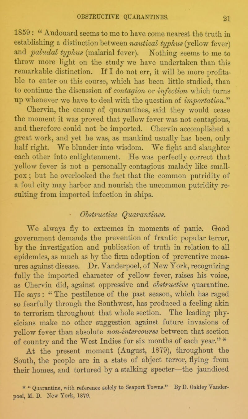 1859 :  Audouard seems to me to liave come nearest thft truth in establishing a distinction between nautical typhus (yellow fever) and paludal typhus (malarial fever). Nothing seems to me to throw more light on the study we have undertaken than this remarkable distinction. If I do not err, it will be more profita- ble to enter on this course, which has been little studied, than to continue the discussion of contagion or infection which turns up whenever we have to deal with the question of importation.'''' Chervin, the enemy ot quarantines, said they would cease the moment it was proved that yellow fever was not contagious, and therefore could not be imported. Chervin accomplished a great work, and yet he was, as mankind usually has been, only half right. We blunder into wisdom. We fight and slaughter each other into enlightenment. He was perfectly correct that yellow fever is not a personally contagious malady Hke small- pox ; but he overlooked the fact that the common putridity of a foul city may harbor and nourish the uncommon putridity re- sulting from imported infection in ships. Obstructive Quarantines. We always fly to extremes in moments of panic. Good government demands the prevention of frantic popular terror, by the investigation and publication of truth in relation to all epidemics, as much as by the firm adoption of preventive meas- ures against disease. Dr. Yanderpoel, of New York, recognizing fully the imported character of yellow fever, raises his voice, as Chervin did, against oppressive and ohst/ructive quarantine. He says:  The pestilence of the past season, which has raged 80 fearfully through the Southwest, has produced a feeling akin to terrorism throughout that whole section. The leading phy- sicians make no other suggestion against future invasions of yellow fever than absolute non4ntercourse between that section of country and the West Indies for six months of each year. * At the present moment (August, 1879), throughout the South, the people are in a state of abject terror, flying from their homes, and tortured by a stalking specter—^the jaundiced *  Quarantine, with reference solely to Seaport Towns. By D. Oakley Vander- poel, M. D. New York, 18Y9.