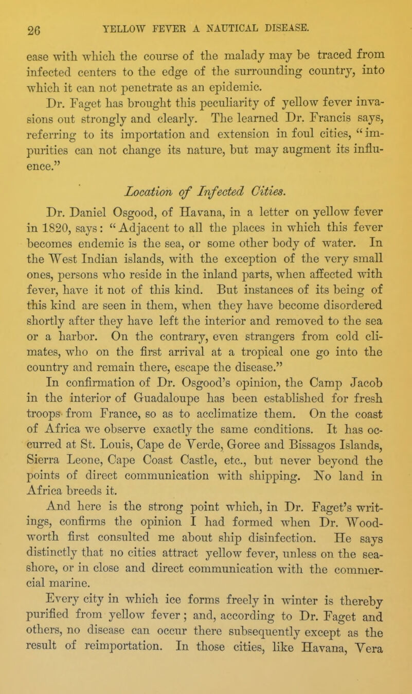 ease witli wliicli the course of the malady may be traced from infected centers to the edge of the sun-ounding country, into which it can not penetrate as an epidemic. Dr. Fagct has brought this pecuharity of yellow fever inva- sions out strongly and clearly. The learned Dr. Francis says, referring to its importation and extension in foul cities,  im- purities can not change its nature, but may augment its influ- ence. Location of Infected Cities. Dr. Daniel Osgood, of Havana, in a letter on yellow fever in 1820, says:  Adjacent to all the places in which this fever becomes endemic is the sea, or some other body of water. In the West Indian islands, with the exception of the very small ones, persons who reside in the inland parts, when affected with fever, have it not of this kind. But instances of its being of this kind are seen in them, when they have become disordered shortly after they have left the interior and removed to the sea or a harbor. On the contrary, even strangers from cold cli- mates, who on the first arrival at a tropical one go into the country and remain there, escape the disease. In confirmation of Dr. Osgood's opinion, the Camp Jacob in the interior of Guadaloupe has been established for fresh troops from France, so as to acclimatize them. On the coast of Africa we observe exactly the same conditions. It has oc- curred at St. Louis, Cape de Yerde, Goree and Bissagos Islands, Sierra Leone, Cape Coast Castle, etc., but never beyond the points of direct communication with shipping. No land in Africa breeds it. And here is the strong point which, in Dr. Faget's writ- ings, confirms the opinion I had formed when Dr. Wood- worth first consulted me about ship disinfection. He says distinctly that no cities attract yellow fever, unless on the sea- shore, or in close and direct communication with the commer- cial marine. Every city in which ice forms freely in Avinter is thereby purified from yellow fever; and, according to Dr. Faget and others, no disease can occur there subsequently except as the result of reimportation. In those cities, like Havana, Yera