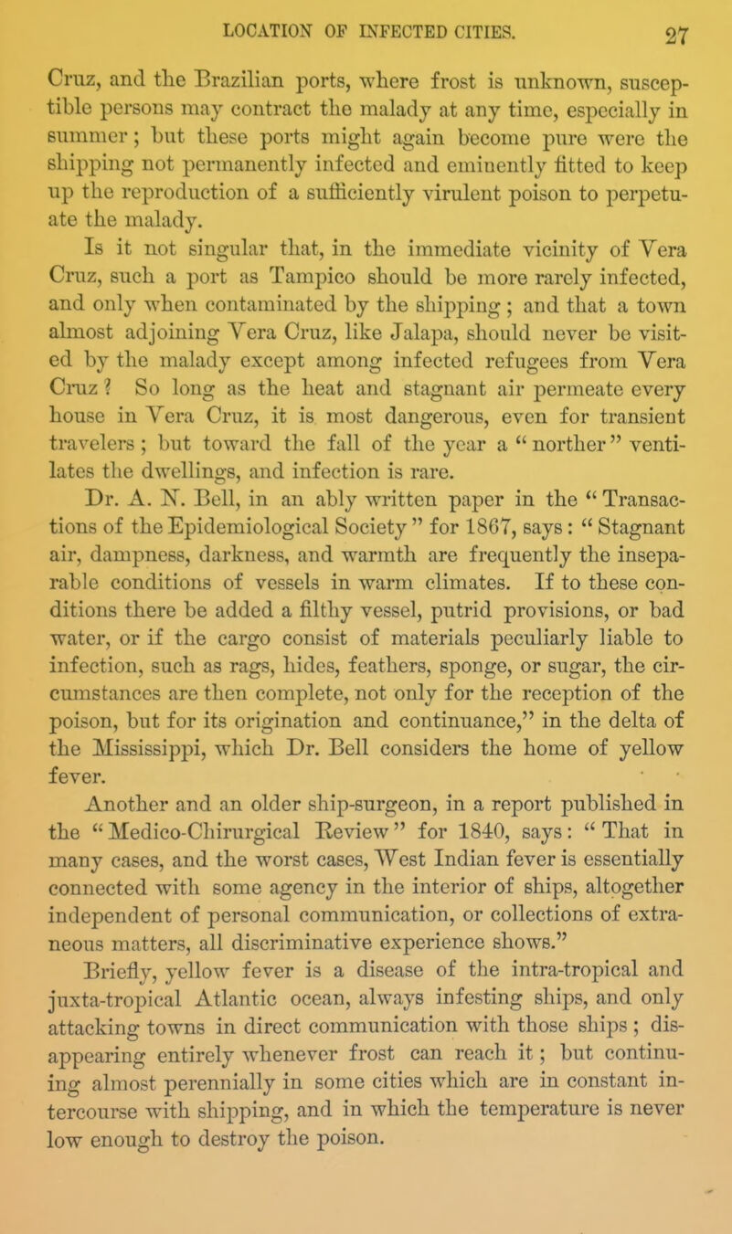 Cruz, and tlie Brazilian ports, where frost is unknown, suscep- tible persons may contract the malady at any time, especially in summer; but these ports might again become pure were the shipping not permanently infected and eminently fitted to keep up the reproduction of a sufficiently virulent poison to perpetu- ate the malady. Is it not singular that, in the immediate vicinity of Vera Cruz, such a port as Tampico should be more rarely infected, and only when contaminated by the shipping ; and that a town almost adjoining Vera Cruz, like Jalapa, should never be visit- ed by the malady except among infected refugees from Vera Cmz ? So long as the heat and stagnant air permeate every house in Yera Cruz, it is most dangerous, even for transient travelers ; but toward the fall of the year a  norther venti- lates the dwellings, and infection is rare. Dr. A. IN. Bell, in an ably written paper in the  Transac- tions of the Epidemiological Society  for 1867, says:  Stagnant air, dampness, darkness, and warmth are frequently the insepa- rable conditions of vessels in warm climates. If to these con- ditions there be added a filthy vessel, putrid provisions, or bad water, or if the cargo consist of materials peculiarly liable to infection, such as rags, hides, feathers, sponge, or sugar, the cir- cumstances are then complete, not only for the reception of the poison, but for its origination and continuance, in the delta of the Mississippi, which Dr. Bell considers the home of yellow fever. Another and an older ship-surgeon, in a report published in the  Medico-Cliirurgical Eeview for 1840, says:  That in many cases, and the worst cases, West Indian fever is essentially connected with some agency in the interior of ships, altogether independent of personal communication, or collections of extra- neous matters, all discriminative experience shows. Briefly, yellow fever is a disease of the intra-tropical and juxta-tropical Atlantic ocean, always infesting ships, and only attacking towns in direct communication with those ships ; dis- appearing entirely whenever frost can reach it; but continu- ing almost perennially in some cities which are in constant in- tercourse with shipping, and in which the temperature is never low enough to destroy the poison.