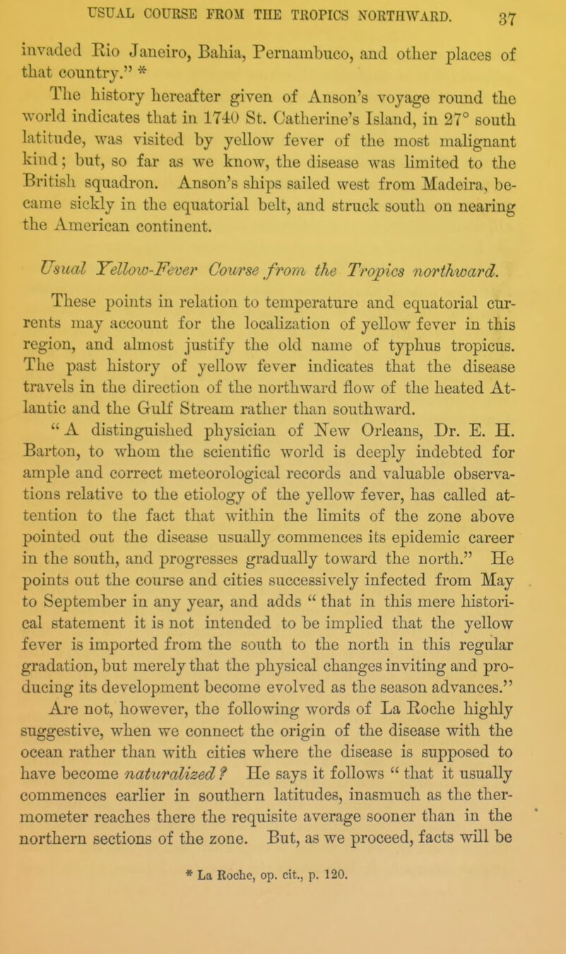 USUAL COURSE FROM THE TROPICS NORTHWARD. invaded Rio Janeiro, Baliia, Pernanibueo, and other places of that country. * The history hereafter given of Anson's voyage round the world indicates that in 1740 St. Catherine's Island, in 27° south latitude, was visited by yellow fever of the most malignant kind; but, so far as we know, the disease was limited to the British squadron. Anson's ships sailed west from Madeira, be- came sickly in the equatorial belt, and struck south on nearing the American continent. Usual Yelloio-Fever Course from the Troj)ics northward. These points in relation to temperature and equatorial cur- rents may account for the locahzation of yellow fever in this region, and almost justify the old name of typhus tropicus. The past history of yellow fever indicates that the disease travels in the direction of the northward flow of the heated At- lantic and the Gulf Stream rather than southward.  A distinguished physician of New Orleans, Dr. E. H. Barton, to whom the scientific world is deeply indebted for ample and correct meteorological records and valuable observa- tions relative to the etiology of the yellow fever, has called at- tention to the fact that within the limits of the zone above pointed out the disease usually commences its epidemic career in the south, and progresses gradually toward the north. He points out the course and cities successively infected from May to September in any year, and adds  that in this mere histori- cal statement it is not intended to be implied that the yellow fever is imported from the south to the north in this regular gradation, but merely that the physical changes inviting and pro- ducing its development become evolved as the season advances. Are not, however, the following words of La Koche highly suggestive, when we connect the origin of the disease with the ocean rather than with cities where the disease is supposed to have become naturalized f He says it follows  that it usually commences earlier in southern latitudes, inasmuch as the ther- mometer reaches there the requisite average sooner than in the northern sections of the zone. But, as we proceed, facts will be * La Roche, op. cit., p. 120.