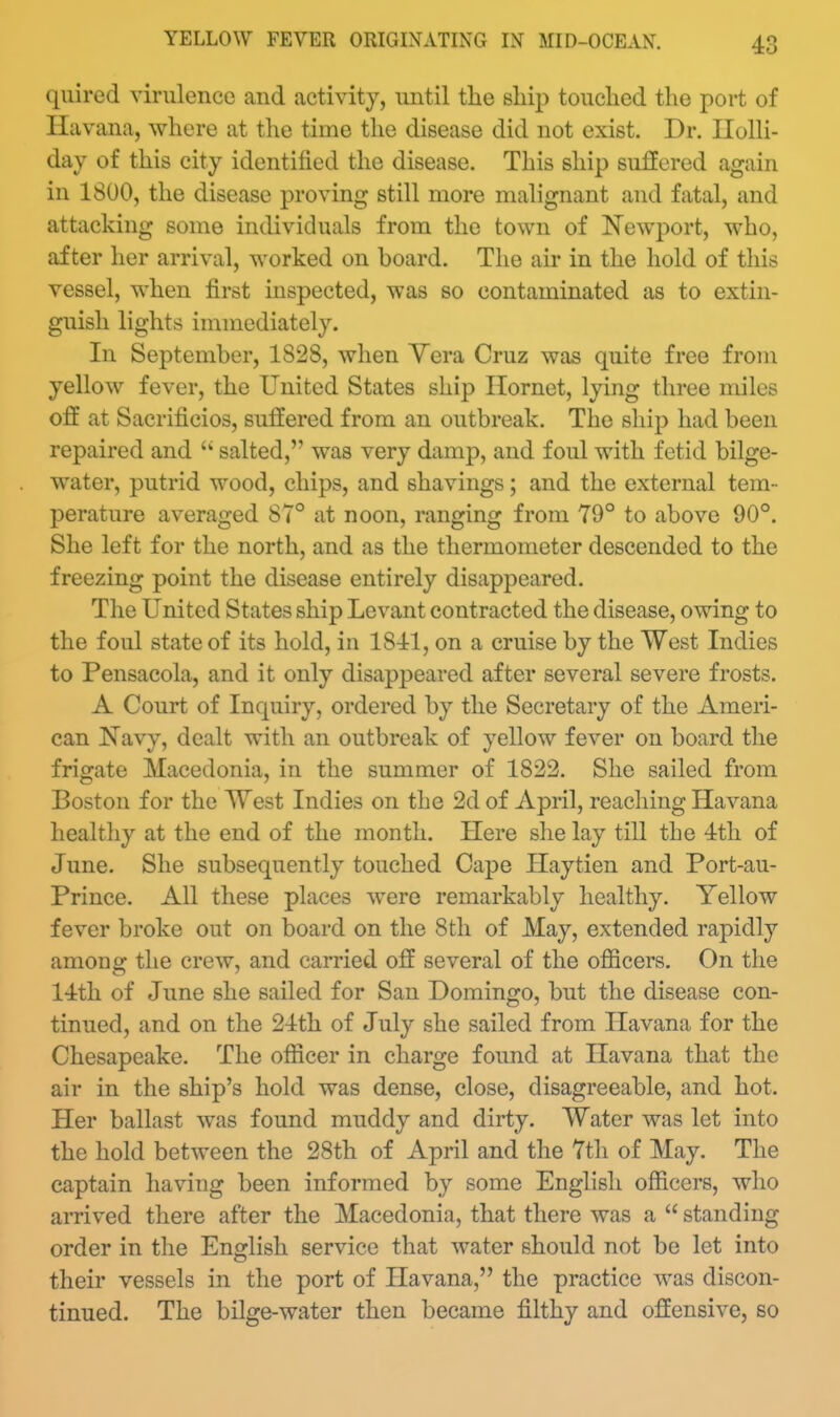 quired virulence and activity, until the ship touclied the port of Havana, where at the time the disease did not exist. Dr. Ilolli- day of this city identified the disease. This ship suffered again in 1800, the disease proving still more malignant and fatal, and attacking some individuals from the town of ^NTewport, who, after her arrival, worked on board. The air in the hold of this vessel, when first inspected, was so contaminated as to extin- guish lights immediately. In September, 1828, when Vera Cruz was quite free from yellow fever, the United States ship Hornet, lying three miles off at Sacrificios, suffered from an outbreak. The ship had been repaired and  salted, was very damp, and foul with fetid bilge- water, putrid wood, chips, and shavings; and the external tem- perature averaged 87° at noon, ranging from 79° to above 90°. She left for the north, and as the thermometer descended to the freezing point the disease entirely disappeared. The United States ship Levant contracted the disease, owing to the foul state of its hold, in 1841, on a cruise by the West Indies to Pensacola, and it only disappeared after several severe frosts. A Court of Inquiry, ordered by the Secretary of the Ameri- can I^avy, dealt with an outbreak of yellow fever on board the frigate Macedonia, in the summer of 1822. She sailed from Boston for the West Indies on the 2d of April, reaching Havana healthy at the end of the month. Here she lay till the 4th of June. She subsequently touched Cape Haytien and Port-au- Prince. All these places were remarkably healthy. Yellow fever broke out on board on the 8tli of May, extended rapidly among the crew, and carried off several of the officers. On the 14th of June she sailed for San Domingo, but the disease con- tinued, and on the 24th of July she sailed from Havana for the Chesapeake. The officer in charge found at Havana that the air in the ship's hold was dense, close, disagreeable, and hot. Her ballast was found muddy and dirty. Water was let into the hold between the 28th of April and the 7tli of May. The captain having been informed by some English officers, who arrived there after the Macedonia, that there was a  standing order in the English service that water should not be let into their vessels in the port of Havana, the practice was discon- tinued. The bilge-water then became filthy and offensive, so