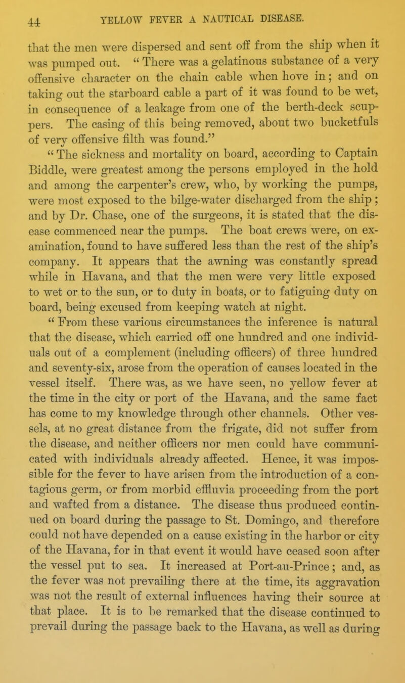 that the men were dispersed and sent off from the ship when it was pumped out.  There was a gelatinous substance of a very offensive character on the chain cable when hove in; and on taking out the starboard cable a part of it was found to be wet, in consequence of a leakage from one of the berth-deck scup- pers. The casing of this being removed, about two bucketfuls of very offensive filth was found.  The sickness and mortality on board, according to Captain Biddle, were greatest among the persons employed in the hold and among the carpenter's crew, who, by working the pumps, were most exposed to the bilge-water discharged from the ship ; and by Dr. Chase, one of the surgeons, it is stated that the dis- ease commenced near the pumps. The boat crews were, on ex- amination, found to have suffered less than the rest of the ship's company. It appears that the awning was constantly spread while in Havana, and that the men were very little exposed to wet or to the sun, or to duty in boats, or to fatiguing duty on board, being excused from keeping watch at night.  From these various circumstances the inference is natural that the disease, which carried off one hundred and one individ- uals out of a complement (including ofiicers) of three hundred and seventy-six, arose from the operation of causes located in the vessel itself. There was, as we have seen, no yellow fever at the time in the city or port of the Havana, and the same fact has come to my knowledge through other channels. Other ves- sels, at no great distance from the frigate, did not suffer from the disease, and neither officers nor men could have communi- cated with individuals already affected. Hence, it was impos- sible for the fever to have arisen from the introduction of a con- tagious germ, or from morbid effluvia proceeding from the port and wafted from a distance. The disease thus produced contin- ued on board during the passage to St. Domingo, and therefore could not have depended on a cause existing in the harbor or city of the Havana, for in that event it would have ceased soon after the vessel put to sea. It increased at Port-au-Prince; and, as the fever was not prevailing there at the time, its aggravation was not the result of external influences having their source at that place. It is to be remarked that the disease continued to prevail during the passage back to the Havana, as well as during