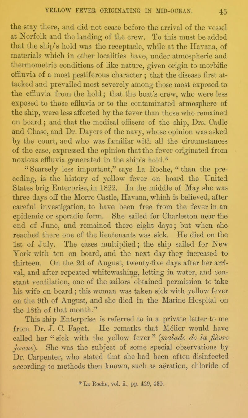 the stay there, and did not cease before the arrival of the vessel at Norfolk and the landing of the crew. To this must be added that the ship's hold was the receptacle, while at the Havana, of materials which in other localities have, under atmospheric and tliermometric conditions of like nature, given origin to morbific ertiu\'ia of a most pestiferous character; that the disease first at- tacked and prevailed most severely among those most exposed to the effluvia from the hold; that the boat's crew, who were less exposed to those effluvia or to the contaminated atmosphere of the ship, were less affected by the fever than those who remained on board; and that the medical officers of the ship, Drs. Cadle and Chase, and Dr. Dayers of the navy, whose opinion was asked by the court, and who was familiar with all the circumstances of the case, expressed the opinion that the fever originated from noxious effluvia generated in the ship's hold.*  Scarcely less important, says La Roche,  than the pre- ceding, is the history of yellow fever on board the United States brig Enterprise, in 1822. In the middle of May she was three days off the Morro Castle, Havana, which is believed, after careful investigation, to have been free from the fever in an epidemic or sporadic form. She sailed for Charleston near the end of June, and remained there eight days; but when she reached there one of the lieutenants was sick. He died on the 1st of July. The cases multiplied; the ship sailed for New York with ten on board, and the next day they increased to thirteen. On the 2d of August, twenty-five days after her arri- val, and after repeated whitewashing, letting in water, and con- stant ventilation, one of the sailors obtained permission to take his wife on board ; this woman was taken sick with yellow fever on the 9th of August, and she died in the Marine Hosj^ital on the 18th of that month. This ship Enterprise is referred to in a private letter to me from Dr. J. C. Faget. He remarks that Melier would have called her  sick with the yellow fever  {malade de la fievre jaune). She was the subject of some special observations by Dr. Carpenter, who stated that she had been often disinfected according to methods then known, such as aeration, chloride of * La Roche, vol. ii., pp. 429, 430.