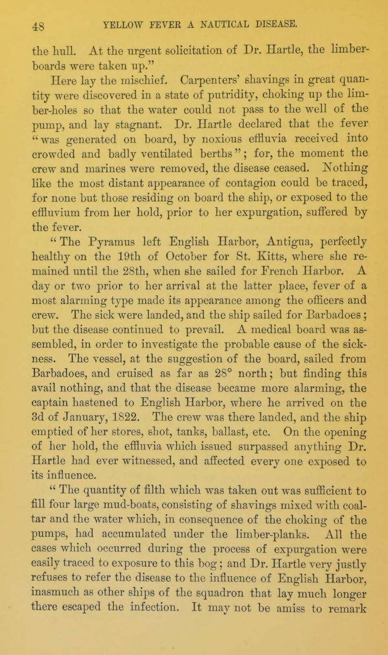 the hull. At the urgent solicitation of Dr. Hartle, the limber- boards were taken up. Here lay the mischief. Carpenters' shavings in great quan- tity were discovered in a state of putridity, choking up the lim- ber-holes so that the water could not pass to the well of the pump, and lay stagnant. Dr. Hartle declared that the fever was generated on board, by noxious effluvia received into crowded and badly ventilated berths; for, the moment the crew and marines were removed, the disease ceased. Nothing like the most distant appearance of contagion could be traced, for none but those residing on board the ship, or exposed to the effluvium from her hold, prior to her expurgation, sulFered by the fever.  The Pyramus left English Harbor, Antigua, perfectly healthy on the 19th of October for St. Kitts, where she re- mained until the 2Sth, when she sailed for French Harbor. A day or two prior to her arrival at the latter place, fever of a most alarming type made its appearance among the offlcers and crew. The sick were landed, and the ship sailed for Barbadoes; but the disease continued to prevail. A medical board was as- sembled, in order to investigate the probable cause of the sick- ness. The vessel, at the suggestion of the board, sailed from Barbadoes, and cruised as far as 28° north; but finding this avail nothing, and that the disease became more alarming, the captain hastened to English Harbor, where he arrived on the 3d of January, 1822. The crew was there landed, and the ship emptied of her stores, shot, tanks, ballast, etc. On the opening of her hold, the effluvia which issued surpassed anything Dr. Hartle had ever witnessed, and affected every one exposed to its influence.  The quantity of filth which was taken out was sufficient to fill four large mud-boats, consisting of shavings mixed Avith coal- tar and the water which, in consequence of the choking of the pumps, had accumulated under the limber-planks. All the cases which occurred during the process of expurgation were easily traced to exposure to this bog; and Dr. Hartle very justly refuses to refer the disease to the influence of English Harbor, inasmuch as other ships of the squadron that lay much longer there escaped the infection. It may not be amiss to remark