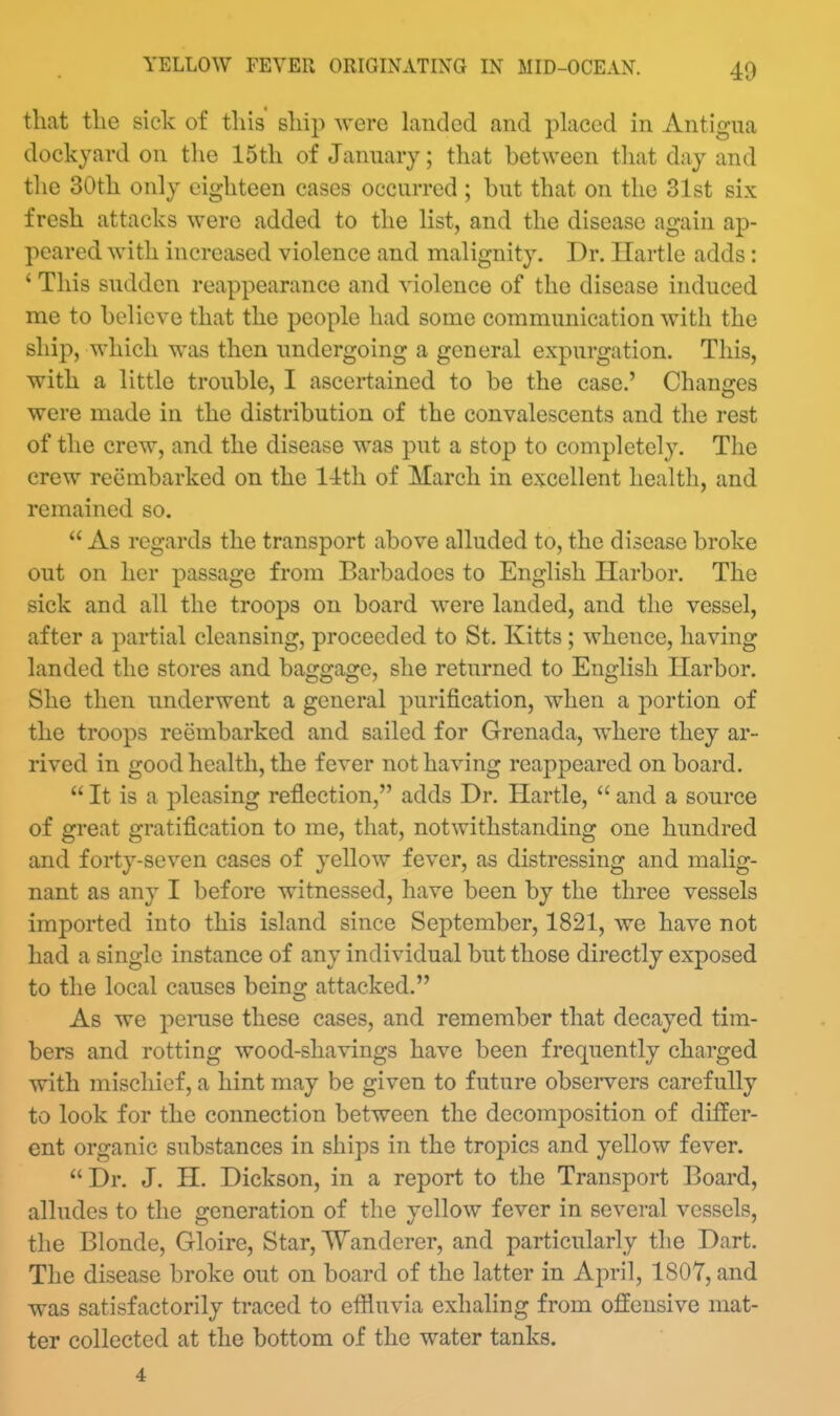 40 that tke sick of this ship were landed and placed in Antigua dockyard on the 15th of January; that between that day and the 30th only eighteen cases occurred ; but that on the 31st six fresh attacks were added to the list, and the disease again ap- peared with increased violence and malignity. Dr. Ilartle adds: ' This sudden reappearance and violence of the disease induced me to believe that the people had some communication with the ship, which was then undergoing a general expurgation. This, with a little trouble, I ascertained to be the case.' Changes were made in the distribution of the convalescents and the rest of tlie crew, and the disease was put a stop to completely. The crew reembarked on the 14th of March in excellent health, and remained so.  As regards the transport above alluded to, the disease broke out on her passage from Barbadocs to English Harbor. The sick and all the troops on board were landed, and the vessel, after a partial cleansing, proceeded to St, Kitts ; whence, having landed the stores and baggage, she returned to English Harbor. She then underwent a general purification, when a j>ortion of the troops reembarked and sailed for Grenada, where they ar- rived in good health, the fever not having reappeared on board.  It is a pleasing reflection, adds Dr. Hartle,  and a source of great gratification to me, that, notwithstanding one hundred and forty-seven cases of yellow fever, as distressing and malig- nant as any I before witnessed, have been by the three vessels imported into this island since September, 1821, we have not had a single instance of any individual but those directly exposed to the local causes being attacked. As we peiTise these cases, and remember that decayed tim- bers and rotting wood-shavings have been frequently charged with mischief, a hint may be given to future obseiwers carefully to look for the connection between the decomposition of differ- ent organic substances in ships in the troj)ics and yellow fever.  Dr. J. H. Dickson, in a report to the Transport Board, alludes to the generation of the yellow fever in several vessels, the Blonde, Gloire, Star, Wanderer, and particularly the Dart. The disease broke out on board of the latter in April, 1807, and was satisfactorily traced to effluvia exhaling from offensive mat- ter collected at the bottom of the water tanks. 4